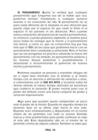 EL PENSAMIENTO: Bueno la verdad que cualquier
pensamiento que tengamos sea de la índole que sea,
podemos siempre mandársela a cualquier persona
seamos o no consciente de ello. El pensamiento no es
para nada diferente de la telepatía es una vibración que
puede viajar por el espacio sin que nado lo limite ni el
espacio ni las paredes ni las distancias. Pero cuando
somos conscientes del potencial de nuestro pensamientos,
es entonces cuando podemos explotarlo al máximo para
sacar todas las ventajas que la mente y el pensamiento
nos ofrece, y cierto es, que no conocemos hoy por hoy
más que el 1O% de las cosas que podríamos hacer con un
pensamiento bien canalizado y entrenado. Pero el hecho
que ya nos pongamos en practica utilizando la fuerza del
pensamiento con los símbolo, los pensamientos positivos y
los buenos deseos podremos ir paulatinamente ir
desertando e incrementando el potencial de nuestra
mente y pensamiento.

    Podemos visualizar un persona y mandarle ráfagas de
luz o rayos láser mentales con el símbolo y al mismo
tiempo con un decreto o afirmación de sanación u otros,
si comenzamos con el DAI KO MYO y tocamos todos los
demás símbolo al mismo tiempo obtendrá los beneficios
que conlleva la sanación. El poder mental junto con el
poder del símbolo crean una fuerza conjunta de poder y
sanación impresionante.

    Algo para que puedan quizás comprender un poco
más el poder de la mente: Cuando en aquellos tiempo los
faraones iban en su último viaje hacia la otra vida.
Cuando eran embalsamados y depositados en el centro
mismo de las pirámides con todo su arsenal. Comida
barcos y otras parafernalias para poder continuar su viaje
al más allá. Eran depositados allá en el interior de la
pirámide cientos de objetos valiosos. También se sabe que

                         PÁG. 10
 