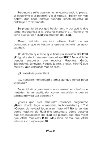 Pero nunca sufre cuando no tiene, ni cuando lo pierde.
Es ecuánime a la pobreza y a la riqueza. Suelen ser más
pobres que ricos, porque cuando tienen riquezas las
distribuyen rápidamente.

    Se preguntarán por qué hablo tanto y por qué le doy
tanta importancia a la persona maestr@ si... ¿Tiene o no
tiene que ver con REIKI y la maestría del REIKI?

   Quiero entrarles con esta sutileza dentro de sus
corazones y que se hagan a ustedes mism@s un auto-
exámen.

   Un diploma que rece que tienes la maestría del REIKI
¿Es igual a decir que eres maestr@ en REIKI? En la vida te
puedes encontrar con muchos Maestros, Gurús,
Sacerdotes, Sannyasis, Yoguis, Suamis, etecés. Pero TÚ que
me lees. Qué valorarías más en ellos.

   ¿Su sabiduría y sencillez?

   ¿Su sencillez, honestidad y amor aunque tenga poca
sabiduría?.

    Su sabiduría y grandísimo conocimiento en cientos de
materias, tanto espirituales como materiales y que su
calidad de vida sea opulenta?

    ¿Crees que eres maestr@? Entonces pregúntate
¿Hasta donde llega tu maestría, tu honestidad y tu? ó
¿Quieres de verdad llegar a ser maestr@? No te vendas
como maestr@ de REIKI sino preséntate como persona
que das iniciaciones de REIKI. No pienses que eres mejor
que otr@s maestr@s REIKI. Más bien piensa que otr@s
reikistas son mejores que TÚ.


                          PÁG.34
 