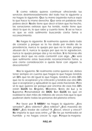 Si como reikista quieres continuar ofreciendo tus
servicios desinteresadamente del todo haz lo siguiente y
no hagas lo siguiente: Que tu mano izquierda nunca sepa
lo que hace tu mano derecha. Que sería en palabras más
pobres decir: Nadie tiene que decir el bien que ha hecho,
las sanaciones exitosas que ha tenido, nadie tiene que
decir lo que és, lo que sabe y cuanto tiene. Si así se hace
es que se está sutilmente buscando cierta fama o
reconocimiento.

   No hagas lo siguiente: Si realmente quieres darlo todo
de corazón y porque se te ha dado por medio de la
providencia, nunca te quejes por que no te dan, porque
abusan de ti, nunca te quejes por que no te agradecen,
nunca te quejes porque das y no recibes. Si lo hicieras ello
quiere decir que no estás content@ con algo. ¿No será
que sutilmente estas buscando reconocimiento fama, o
una cierta consideración o quizás llorar con alguien tu
descontento?

    Haz lo siguiente: Sé realmente como quieres ser, debes
tener siempre en cuenta que hagas lo que hagas tendrás
un 33% que les dé igual lo que hagas, tendrás el otro 33%
que no te aceptaran y te criticarán y tendrás ese otro 33%
que si aceptaran y aplaudirán lo que estás haciendo. Pero
sé lo que quieres ser porque por encima de esos tres 33%
están ELLOS los Ángeles, Maestros, Seres de Luz y la
Suprema Personalidad de DIOS. Son ELLOS los que en
realidad te dan miles de millones de veces más que lo que
pudieran darte todas las personas del planeta entero.

   Por favor por TI MISM@ no hagas lo siguiente: ¿Eres
sanador? ¿Eres vidente? ¿Eres reikista? ¿Eres maestría de
REIKI? ¿Eres tirador de cartas? Y ¿Etecé, etecé y etecé?
No importa lo que seas entre ¿y? De los ya nombrados sé
humilde y no hagas crecer tu ego. Porque la mayoría

                          PÁG.49
 