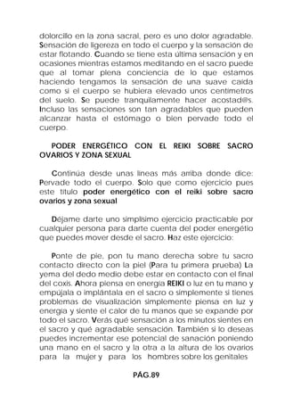 dolorcillo en la zona sacral, pero es uno dolor agradable.
Sensación de ligereza en todo el cuerpo y la sensación de
estar flotando. Cuando se tiene esta última sensación y en
ocasiones mientras estamos meditando en el sacro puede
que al tomar plena conciencia de lo que estamos
haciendo tengamos la sensación de una suave caída
como si el cuerpo se hubiera elevado unos centímetros
del suelo. Se puede tranquilamente hacer acostad@s.
Incluso las sensaciones son tan agradables que pueden
alcanzar hasta el estómago o bien pervade todo el
cuerpo.

  PODER ENERGÉTICO CON EL REIKI SOBRE SACRO
OVARIOS Y ZONA SEXUAL

   Continúa desde unas líneas más arriba donde dice:
Pervade todo el cuerpo. Solo que como ejercicio pues
este título poder energético con el reiki sobre sacro
ovarios y zona sexual

   Déjame darte uno simplísimo ejercicio practicable por
cualquier persona para darte cuenta del poder energétio
que puedes mover desde el sacro. Haz este ejercicio:

    Ponte de pie, pon tu mano derecha sobre tu sacro
contacto directo con la piel (Para tu primera prueba) La
yema del dedo medio debe estar en contacto con el final
del coxis. Ahora piensa en energía REIKI o luz en tu mano y
empújala o implántala en el sacro o simplemente si tienes
problemas de visualización simplemente piensa en luz y
energía y siente el calor de tu manos que se expande por
todo el sacro. Verás qué sensación a los minutos sientes en
el sacro y qué agradable sensación. También si lo deseas
puedes incrementar ese potencial de sanación poniendo
una mano en el sacro y la otra a la altura de los ovarios
para la mujer y para los hombres sobre los genitales

                         PÁG.89
 