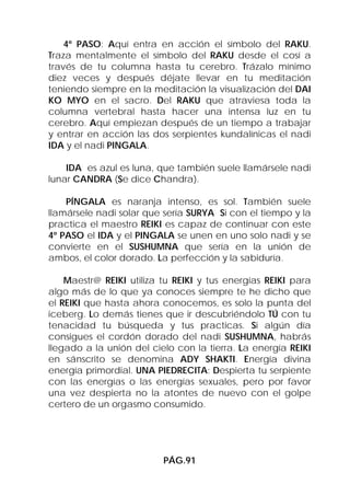 4º PASO: Aquí entra en acción el símbolo del RAKU.
Traza mentalmente el símbolo del RAKU desde el cosí a
través de tu columna hasta tu cerebro. Trázalo mínimo
diez veces y después déjate llevar en tu meditación
teniendo siempre en la meditación la visualización del DAI
KO MYO en el sacro. Del RAKU que atraviesa toda la
columna vertebral hasta hacer una intensa luz en tu
cerebro. Aquí empiezan después de un tiempo a trabajar
y entrar en acción las dos serpientes kundalínicas el nadi
IDA y el nadi PINGALA.

    IDA es azul es luna, que también suele llamársele nadi
lunar CANDRA (Se dice Chandra).

    PÍNGALA es naranja intenso, es sol. También suele
llamársele nadi solar que sería SURYA Si con el tiempo y la
practica el maestro REIKI es capaz de continuar con este
4º PASO el IDA y el PINGALA se unen en uno solo nadi y se
convierte en el SUSHUMNA que sería en la unión de
ambos, el color dorado. La perfección y la sabiduría.

    Maestr@ REIKI utiliza tu REIKI y tus energías REIKI para
algo más de lo que ya conoces siempre te he dicho que
el REIKI que hasta ahora conocemos, es solo la punta del
iceberg. Lo demás tienes que ir descubriéndolo TÚ con tu
tenacidad tu búsqueda y tus practicas. Si algún día
consigues el cordón dorado del nadi SUSHUMNA, habrás
llegado a la unión del cielo con la tierra. La energía REIKI
en sánscrito se denomina ADY SHAKTI. Energía divina
energía primordial. UNA PIEDRECITA: Despierta tu serpiente
con las energías o las energías sexuales, pero por favor
una vez despierta no la atontes de nuevo con el golpe
certero de un orgasmo consumido.




                          PÁG.91
 