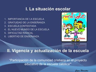 I. La situación escolar IMPORTANCIA DE I.A ESCUELA GRATUIDAD DE LA ENSEÑANZA ESCUELA CONTESTADA  EL NUEVO MUNDO DE LA ESCUELA DIFICULTAD RADICAL  LIBERTAD DE ENSEÑANZA  Cipas Florecitas II. Vigencia y actualización de la escuela “ Participación de la comunidad cristiana en el proyecto educativo de la escuela católica"' 