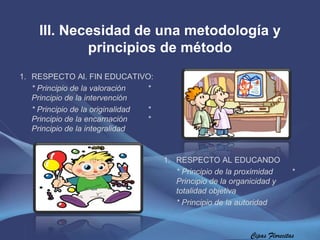 Cipas Florecitas III. Necesidad de una metodología y principios de método RESPECTO Al. FIN EDUCATIVO:  * Principio de la valoración  * Principio de la intervención * Principio de la originalidad  * Principio de la encarnación  * Principio de la integralidad RESPECTO AL EDUCANDO  * Principio de la proximidad  * Principio de la organicidad y    totalidad objetiva  * Principio de la autoridad 