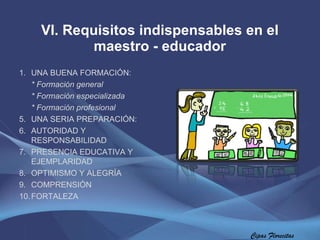 VI. Requisitos indispensables en el maestro - educador Cipas Florecitas UNA BUENA FORMACIÓN:  * Formación general * Formación especializada * Formación profesional UNA SERIA PREPARACIÓN: AUTORIDAD Y RESPONSABILIDAD  PRESENCIA EDUCATIVA Y EJEMPLARIDAD  OPTIMISMO Y ALEGRÍA  COMPRENSIÓN FORTALEZA 