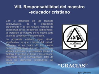 VIII. Responsabilidad del maestro -educador cristiano Con  el  desarrollo de las técnicas audiovisuales, de la enseñanza programada y de los nuevos métodos de enseñanza de las disciplinas tradicionales, la profesión de maestro se ha hecho cada vez más compleja y comprometida. La propuesta cristiana sigue siendo significativa, ya que a través del método inductivo va en busca de los valores humanos auténticos, que son, además, los valores perennes y universales (como la belleza, la verdad, el bien), y los propone, realizando así la humanización total de todos los elementos constitutivos del hombre. Cipas Florecitas “ GRACIAS” 