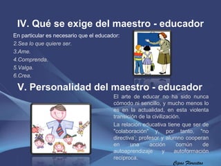IV. Qué se exige del maestro - educador Cipas Florecitas En particular es necesario que el educador: Sea lo que quiere ser. Ame. Comprenda. Valga. Crea . V. Personalidad del maestro - educador El arte de educar no ha sido nunca cómodo ni sencillo, y mucho menos lo es en la actualidad, en esta violenta transición de la civilización.  La relación educativa tiene que ser de "colaboración" y, por tanto, "no directiva " ; profesor y alumno cooperan en una acción común de autoaprendizaje y autoformación recíproca. 