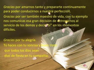 Gracias por amarnos tanto y prepararte continuamente
para poder conducirnos a nuestra perfección.
Gracias por ser también maestro de vida, con tu ejemplo
nos comunicas esa gran decisión de entregarnos al
servicio de los demás y decir “sí” en los momentos
difíciles.
Gracias por tu alegría.
Tú haces con tu sonrisa y buen trato
que todos los días sean
días de fiesta en tu compañía.
 