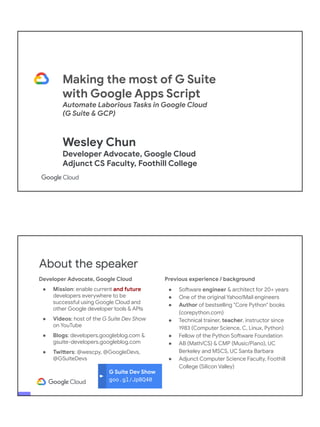 Making the most of G Suite
with Google Apps Script
Automate Laborious Tasks in Google Cloud
(G Suite & GCP)
Wesley Chun
Developer Advocate, Google Cloud
Adjunct CS Faculty, Foothill College
G Suite Dev Show
goo.gl/JpBQ40
About the speaker
Developer Advocate, Google Cloud
● Mission: enable current and future
developers everywhere to be
successful using Google Cloud and
other Google developer tools & APIs
● Videos: host of the G Suite Dev Show
on YouTube
● Blogs: developers.googleblog.com &
gsuite-developers.googleblog.com
● Twitters: @wescpy, @GoogleDevs,
@GSuiteDevs
Previous experience / background
● Software engineer & architect for 20+ years
● One of the original Yahoo!Mail engineers
● Author of bestselling "Core Python" books
(corepython.com)
● Technical trainer, teacher, instructor since
1983 (Computer Science, C, Linux, Python)
● Fellow of the Python Software Foundation
● AB (Math/CS) & CMP (Music/Piano), UC
Berkeley and MSCS, UC Santa Barbara
● Adjunct Computer Science Faculty, Foothill
College (Silicon Valley)
 