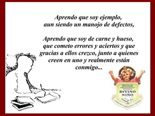 Aprendo que soy ejemplo, aun siendo un manojo de defectos, Aprendo que soy de carne y hueso, que cometo errores y aciertos y que gracias a ellos crezco, junto a quienes creen en uno y realmente están conmigo...