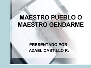 MAESTRO PUEBLO O MAESTRO GENDARME PRESENTADO POR: AZAEL CASTILLO R. 