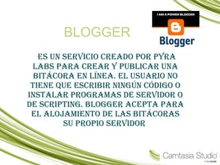 BLOGGER es un servicio creado por Pyra Labs para crear y publicar una bitácora en línea. El usuario no tiene que escribir ningún código o instalar programas de servidor o de scripting. Blogger acepta para el alojamiento de las bitácoras su propio servidor