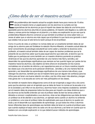 ¿Cómo debe de ser el maestro actual?

E
       sta problemática del maestro actual ha surgido desde hace poco menos de 10 años
       donde el maestro tenía un papel pasivo con los alumnos no cumplía con las
       expectativas de los alumnos ya que al impartir las clases las daba de una forma poco
agradable para los alumnos aburrida en pocas palabras, él maestro solo llegaba a su salón de
clases y nomas ponía los trabajos en el pizarrón y no daba una explicación es por eso que la
problemática Maestro-Alumno comenzó ya que también el profesor se creía saber todo y a
veces al saber que un alumno era más capaz que el profesor lo que hacía era ignorarlo o decir
que estaba mal ya que el solo tenía la razón porque él era el profesor.

Como mi punto de vista un profesor no nomas debe ser un enseñante también debe de ser
amigo de su alumno para así fortalecer la relación Alumno-Maestro, el maestro actual debe de
tener conocimiento de psicología estudiantil así como saber y entender la docencia como
profesión, el maestro actual también debe de ser capaz de resolver problemas que se le
presente de sus alumnos saber que le pasa aquel alumno que está solo, al alumno que no
habla que no participa así como también ser un maestro dinámico poniendo en práctica
dinámicas en las que los alumnos aprendan de una manera más fácil y sencilla y así
desarrollen los aprendizajes significativos que siempre se han querido lograr por partes de los
maestros hacia los alumnos, ese objetivo se tiene ahora en el presente con los nuevos
normalistas con el cambio de reforma y así capacitarnos para en un futuro nosotros impartir
las clases que a los alumnos se le parezcan dinámicas , sencillas y de una manera fácil de
aprender y así desarrollar los aprendizajes significativos de una manera más eficaz y que
retengan los alumnos, también por eso el maestro tiene que ser alguien de confianza para los
niños para así tener una buena relación con ellos y así los niños sean más abiertos y tengan
más ganas de ir a la escuela así como ser más participativo en las clases.

Así también el maestro tiene obligaciones como el de ser el ejemplo a seguir día a día como
para que los alumnos vean en el ejemplo que se debe de hacer no nomas en la escuela si no
en la sociedad y así influir en los alumnos y alumnos hacer unos mejores ciudadanos. también
así el maestro debe de prepararse todos los días para así impartir una clase dinámica que a
los alumnos se les facilite entender por eso el profesor debe de leer los temas antes de
dárselos a conocer o explicárselos a sus alumnos, otras se las obligaciones que debe de tener
un profesor es el de atender a sus alumnos, un ejemplo seria cuando un alumno no entienda
un problema o una cosa el profesor debe de explicárselo para que el alumno no quede con
duda y así el desarrolle sus capacidades de aprendizaje ya que todos los niños o alumnos
tienen diferentes tipos de aprendizajes eso también debe de tener en cuenta el profesor para
que cuando explique el sepa cómo es cada uno de sus alumnos y así tener en cuenta que no
bastara con una simple explicación si no que deberá buscar métodos de aprendizajes

Rodolfo Abel Valles Zatarain    1-D
 