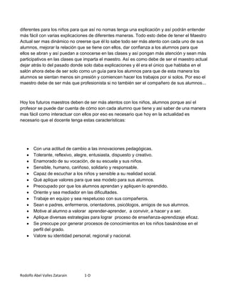 diferentes para los niños para que así no nomas tenga una explicación y así podrán entender
más fácil con varias explicaciones de diferentes maneras. Todo esto debe de tener el Maestro
Actual ser mas dinámico no creerse que él lo sabe todo ser más atento con cada uno de sus
alumnos, mejorar la relación que se tiene con ellos, dar confianza a los alumnos para que
ellos se abran y así puedan a conocerse en las clases y así pongan más atención y sean más
participativos en las clases que imparta el maestro. Así es como debe de ser el maestro actual
dejar atrás lo del pasado donde solo daba explicaciones y él era el único que hablaba en el
salón ahora debe de ser solo como un guía para los alumnos para que de esta manera los
alumnos se sientan menos sin presión y comiencen hacer los trabajos por si solos. Por eso el
maestro debe de ser más que profesionista si no también ser el compañero de sus alumnos...



Hoy los futuros maestros deben de ser más atentos con los niños, alumnos porque así el
profesor se puede dar cuenta de cómo son cada alumno que tiene y asi saber de una manera
mas fácil como interactuar con ellos por eso es necesario que hoy en la actualidad es
necesario que el docente tenga estas características:




        Con una actitud de cambio a las innovaciones pedagógicas.
        Tolerante, reflexivo, alegre, entusiasta, dispuesto y creativo.
        Enamorado de su vocación, de su escuela y sus niños.
        Sensible, humano, cariñoso, solidario y responsable.
        Capaz de escuchar a los niños y sensible a su realidad social.
        Qué aplique valores para que sea modelo para sus alumnos.
        Preocupado por que los alumnos aprendan y apliquen lo aprendido.
        Oriente y sea mediador en las dificultades.
        Trabaje en equipo y sea respetuoso con sus compañeros.
        Sean e padres, enfermeros, orientadores, psicólogos, amigos de sus alumnos.
        Motive al alumno a valorar aprender-aprender, a convivir, a hacer y a ser.
        Aplique diversas estrategias para lograr proceso de enseñanza-aprendizaje eficaz.
        Se preocupe por generar procesos de conocimientos en los niños basándose en el
        perfil del grado.
        Valore su identidad personal, regional y nacional.




Rodolfo Abel Valles Zatarain     1-D
 
