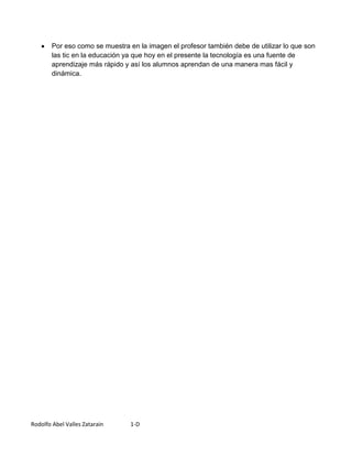 Por eso como se muestra en la imagen el profesor también debe de utilizar lo que son
        las tic en la educación ya que hoy en el presente la tecnología es una fuente de
        aprendizaje más rápido y así los alumnos aprendan de una manera mas fácil y
        dinámica.




Rodolfo Abel Valles Zatarain     1-D
 