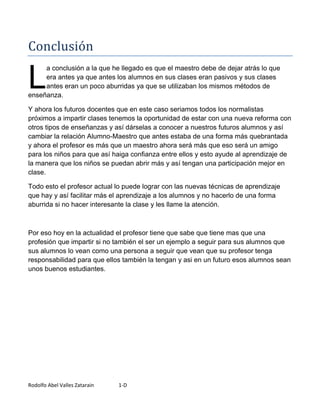 Conclusión

L
     a conclusión a la que he llegado es que el maestro debe de dejar atrás lo que
     era antes ya que antes los alumnos en sus clases eran pasivos y sus clases
     antes eran un poco aburridas ya que se utilizaban los mismos métodos de
enseñanza.

Y ahora los futuros docentes que en este caso seriamos todos los normalistas
próximos a impartir clases tenemos la oportunidad de estar con una nueva reforma con
otros tipos de enseñanzas y así dárselas a conocer a nuestros futuros alumnos y así
cambiar la relación Alumno-Maestro que antes estaba de una forma más quebrantada
y ahora el profesor es más que un maestro ahora será más que eso será un amigo
para los niños para que así haiga confianza entre ellos y esto ayude al aprendizaje de
la manera que los niños se puedan abrir más y así tengan una participación mejor en
clase.

Todo esto el profesor actual lo puede lograr con las nuevas técnicas de aprendizaje
que hay y así facilitar más el aprendizaje a los alumnos y no hacerlo de una forma
aburrida si no hacer interesante la clase y les llame la atención.



Por eso hoy en la actualidad el profesor tiene que sabe que tiene mas que una
profesión que impartir si no también el ser un ejemplo a seguir para sus alumnos que
sus alumnos lo vean como una persona a seguir que vean que su profesor tenga
responsabilidad para que ellos también la tengan y asi en un futuro esos alumnos sean
unos buenos estudiantes.




Rodolfo Abel Valles Zatarain   1-D
 