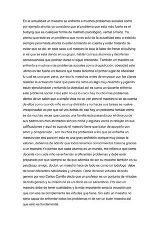 En la actualidad un maestro se enfrenta a muchos problemas sociales como
por ejemplo ahorita yo considero que el problema que esta más fuerte es el
bulliyng que es cualquier forma de maltrato psicológico, verbal o físico. Yo
pienso que este es un problema que no es solo de la actualidad esto a existido
siempre pero hasta ahorita lo están tomando en cuenta y están tratando de
evitar que se de, en este caso a el maestro le toca la labor de frenar el bullying
si es que se esta dando en su grupo, hablar con sus alumnos y decirle las
consecuencias que podrían darse si sigue creciendo. También un maestro se
enfrenta a muchos más problemas sociales como drogadicción, obesidad este
ultimo es tan fuerte en México que hasta tenemos el primer lugar de obesidad
lo cual es una gran pena, por eso lo maestros antes de empezar con las clases
realizan la activación física que para los niños es algo muy divertido y jugando
están ejercitándose y evitando la obesidad así es como un docente enfrenta
este problema social .Pero esto no es lo único hay mucho mas problemas
dentro de un salón que a simple vista no se ven pero el maestro si se da cuenta
de ellos como cuando niño es muy distraído y no haces sus tareas se vuelve
irresponsable es por que tal ves detrás de eso hay un problema familiar como
se da muchas veces que cuando una familia esta pasando por el divorcio de
sus padres los mas afectados son los niños y algunas veces lo reflejan en sus
calificaciones y aquí es cuando el maestro tiene que tratar de apoyarlo con
amor y comprensión , son muchos los problemas a los que se enfrenta un
maestro por eso para mi esta es una gran profesión aunque muy pocos la
valoren ,debemos de admitir que todos tenemos conocimientos básicos gracias
a un maestro.Yo pienso que cada alumno es un mundo, me refiero a que como
docente con cada niño se enfrentan a diferentes problemas y debe estar
preparado por que siempre se da que además de ser su maestro también es su
psicólogo, amigo, doctor, un maestro hace de todo es como un todologo debe
de tener diferentes habilidades y virtudes. Debe de tener virtudes de todo
genero por eso Carlos Carrillo decía que un profesor es un conjunto de virtudes
de todo genero y su misión no es un oficio es un sacerdocio. Por eso un
maestro debe de tener cualidades y la más importante seria la vocación por
que con ese se complementa las virtudes que tiene. Sin esto un maestro no
seria capaz de enfrentar todos los problemas ni de ser un buen maestro así
que esto es fundamental.
 