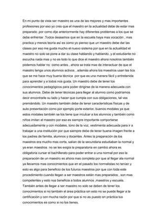 En mi punto de vista ser maestro es una de las mejores y mas importantes
profesiones por eso yo creo que el maestro en la actualidad debe de estar mas
preparado ,por como dije anteriormente hay diferentes problemas a los que se
debe enfrentar .Todos deseamos que en la escuela haya mas vocación , mas
practica y menos teoría así es como yo pienso que un maestro debe dar las
clases por eso me gusta mucho el nuevo sistema por que en la actualidad el
maestro no solo se pone a dar su clase hablando y hablando, y el estudiante no
escucha nada mas y no es todo lo que dice el maestro ahora nosotros también
podemos hablar no como antes , ahora se trata mas de interactuar de que el
maestro tenga unos alumnos activos , además ahora los maestros usan las tics
que se me hace muy buena técnica por que es una manera fácil y entretenida
para aprender y a todos nos gusta. Un maestro debe de tener los
conocimientos pedagógicos para poder dirigirse de la manera adecuada con
sus alumnos. Debe de tener técnicas para llegar al alumno como podríamos
decir encontrarle su lado y hacer que cumpla con sus obligaciones, tal ves
premiándolo. Un maestro también debe de tener características físicas y de
auto presentación como por ejemplo porte exterior, buenos modales ya que
estos modales también se los tiene que inculcar a los alumnos y también como
niños imitan al maestro por eso es siempre importante comportarse
adecuadamente y con modales, tono de la voz, vestimenta adecuada para ir a
trabajar a una institución por que siempre debe de tener buena imagen frente a
los padres de familia, alumnos y docentes. Antes la preparación de los
maestros era mucho mas corta, salían de la secundaria estudiaban la normal y
ya eran maestros no se les exigía la preparatoria en cambio ahora es
obligatoria cursar el bachillerato para poder entrar a una normal por eso la
preparación de un maestro es ahora mas completa por que al llegar ala normal
ya llevamos mas conocimientos que en el pasado los normalistas no tenían y
esto es algo para beneficio de los futuros maestros por que con toda este
procedimiento cuando llegan a ser maestros están mas preparados , son mas
competentes y esto nos beneficia a todos alumnos ,maestros y escuela.
También antes de llegar a ser maestro no solo se deben de tener los
conocimientos si no también el área práctica sin esto no se puede llegar a la
certificación y con mucha razón por que si no as puesto en práctica tus
conocimientos es como si no los tienes.
 