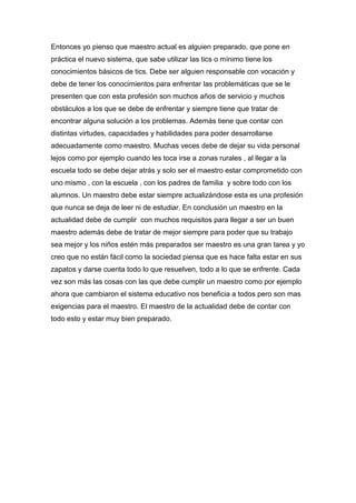 Entonces yo pienso que maestro actual es alguien preparado, que pone en
práctica el nuevo sistema, que sabe utilizar las tics o mínimo tiene los
conocimientos básicos de tics. Debe ser alguien responsable con vocación y
debe de tener los conocimientos para enfrentar las problemáticas que se le
presenten que con esta profesión son muchos años de servicio y muchos
obstáculos a los que se debe de enfrentar y siempre tiene que tratar de
encontrar alguna solución a los problemas. Además tiene que contar con
distintas virtudes, capacidades y habilidades para poder desarrollarse
adecuadamente como maestro. Muchas veces debe de dejar su vida personal
lejos como por ejemplo cuando les toca irse a zonas rurales , al llegar a la
escuela todo se debe dejar atrás y solo ser el maestro estar comprometido con
uno mismo , con la escuela , con los padres de familia y sobre todo con los
alumnos. Un maestro debe estar siempre actualizándose esta es una profesión
que nunca se deja de leer ni de estudiar. En conclusión un maestro en la
actualidad debe de cumplir con muchos requisitos para llegar a ser un buen
maestro además debe de tratar de mejor siempre para poder que su trabajo
sea mejor y los niños estén más preparados ser maestro es una gran tarea y yo
creo que no están fácil como la sociedad piensa que es hace falta estar en sus
zapatos y darse cuenta todo lo que resuelven, todo a lo que se enfrente. Cada
vez son más las cosas con las que debe cumplir un maestro como por ejemplo
ahora que cambiaron el sistema educativo nos beneficia a todos pero son mas
exigencias para el maestro. El maestro de la actualidad debe de contar con
todo esto y estar muy bien preparado.
 