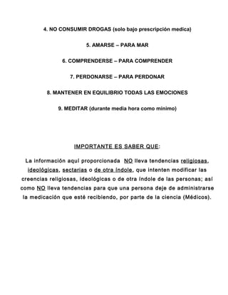 4. NO CONSUMIR DROGAS (solo bajo prescripción medica)


                        5. AMARSE – PARA MAR


               6. COMPRENDERSE – PARA COMPRENDER


                  7. PERDONARSE – PARA PERDONAR


         8. MANTENER EN EQUILIBRIO TODAS LAS EMOCIONES


             9. MEDITAR (durante media hora como mínimo)




                   IMPORTANTE ES SABER QUE :

 La información aquí proporcionada NO lleva tendencias religiosas,
  ideológicas, sectarias o de otra índole , que intenten modificar las
creencias religiosas, ideológicas o de otra índole de las personas; así
como NO lleva tendencias para que una persona deje de administrarse
la medicación que esté recibiendo, por parte de la ciencia (Médicos).
 