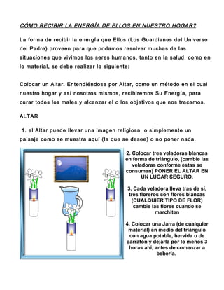CÓMO RECIBIR LA ENERGÍA DE ELLOS EN NUESTRO HOGAR?

La forma de recibir la energía que Ellos (Los Guardianes del Universo
del Padre) proveen para que podamos resolver muchas de las
situaciones que vivimos los seres humanos, tanto en la salud, como en
lo material, se debe realizar lo siguiente:


Colocar un Altar. Entendiéndose por Altar, como un método en el cual
nuestro hogar y así nosotros mismos, recibiremos Su Energía, para
curar todos los males y alcanzar el o los objetivos que nos tracemos.

ALTAR

1. el Altar puede llevar una imagen religiosa o simplemente un
paisaje como se muestra aquí (la que se desee) o no poner nada.

                                         2. Colocar tres veladoras blancas
                                         en forma de triángulo, (cambie las
                                            veladoras conforme estas se
                                         consuman) PONER EL ALTAR EN
                                                UN LUGAR SEGURO.

                                          3. Cada veladora lleva tras de sí,
                                          tres floreros con flores blancas
                                            (CUALQUIER TIPO DE FLOR)
                                             cambie las flores cuando se
                                                      marchiten

                                         4. Colocar una Jarra (de cualquier
                                          material) en medio del triángulo
                                           con agua potable, hervida o de
                                         garrafón y dejarla por lo menos 3
                                          horas ahí, antes de comenzar a
                                                      beberla.
 
