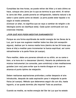 Cumplidas las tres horas, se puede retirar del Altar y si esto último se
hace, coloque otra Jarra (en lo que se termina la que retiró. Al retirar
la Jarra del Altar, puede ponerla en refrigeración, beberla natural o de
sabor o para usarla como se deseé. La jarra puede estar tapada o no
según el medio ambiente.
(Colocar un altar, no significa que se vaya a cambiar de religión o de
ideología (como se clasifique esta). Cada quien continuará con sus
creencias intactas.

¿POR QUÉ NOS PIDEN MEDITAR DIARIAMENTE?

Porque es una forma equilibrada de recibir energía de los Seres de la
Luz, por lo que nos sugieren meditar todos los días (sin excepción
alguna), dedicar por lo menos media hora (dentro de las 24 horas que
tiene el día) a meditar para incrementar la fuerza espiritual, así como
retroalimentar a la parte física (el cuerpo).


Para meditar, debe uno ponerse cómodo en su sillón, en su cama o
bien, a la hora de ir a descansar (dormir). Hacerlo de preferencia con
música instrumental (no conocida, pero armónica) o bien meditaciones
guiadas (con voz) para evitar que la mente divague en lo que se
alcanza el punto óptimo de relajación.


Deben realizarse aspiraciones profundas y soltar despacio el aire
introducido, después de cada aspiración para ir relajando la parte
física (el cuerpo). Método que deberemos seguir día con día, hasta
lograrlo, si se queda dormido ¡No importa! Todo es practicar.


Cuando se medita, se recibe energía del Ser de Luz que ha estado
 