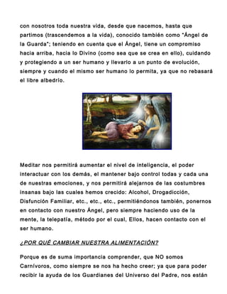 con nosotros toda nuestra vida, desde que nacemos, hasta que
partimos (trascendemos a la vida), conocido también como “Ángel de
la Guarda”; teniendo en cuenta que el Ángel, tiene un compromiso
hacia arriba, hacia lo Divino (como sea que se crea en ello), cuidando
y protegiendo a un ser humano y llevarlo a un punto de evolución,
siempre y cuando el mismo ser humano lo permita, ya que no rebasará
el libre albedrío.




Meditar nos permitirá aumentar el nivel de inteligencia, el poder
interactuar con los demás, el mantener bajo control todas y cada una
de nuestras emociones, y nos permitirá alejarnos de las costumbres
insanas bajo las cuales hemos crecido: Alcohol, Drogadicción,
Disfunción Familiar, etc., etc., etc., permitiéndonos también, ponernos
en contacto con nuestro Ángel, pero siempre haciendo uso de la
mente, la telepatía, método por el cual, Ellos, hacen contacto con el
ser humano.

¿POR QUÉ CAMBIAR NUESTRA ALIMENTACIÓN?

Porque es de suma importancia comprender, que NO somos
Carnívoros, como siempre se nos ha hecho creer; ya que para poder
recibir la ayuda de los Guardianes del Universo del Padre, nos están
 