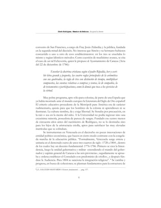 9
SimónRodríguez,MaestrodeAmérica.BiografíaBreve
convento de San Francisco, a cargo de Fray Jesús Zidardia; y la pública, fundada
en la segunda mitad del dieciséis. No interesa que Simón y su hermano hubiesen
concurrido a uno u otro de esos establecimientos: en los tres se enseñaba lo
mismo y regían idénticos métodos. Como cuestión de muchísimo avance, se cita
el caso de un tal Echeverría, quien le propuso al Ayuntamiento de Caracas (Acta
del 22 de diciembre de 1786):
Enseñar la doctrina cristiana según el padre Ripalda, leer y escri-
bir letra grande y pequeña, las cuatro reglas principales de la aritmética
con sus quebrados, la regla de tres con distinción de tiempo, multiplicar
compuestos, las cuentas relativas a compras y ventas, la de compañía, la
de testamentos o participaciones, como lo demás que toca a los ejercicios de
la virtud.
Muy pobre programa, apto sólo para colonias, de parte de una España que
ya había mostrado ante el mundo europeo la Literatura del Siglo de Oro español!
El criterio educativo procedente de la Metrópoli para América era de carácter
rudimentario, quizás para que los hombres de la colonia ni aprendiesen ni se
ilustraran. La cultura siembra, da y exige libertad. Se frenaba por precaución, en
la raíz o sea en la mente del niño. A la Universidad no podía ingresar sino una
escasísima minoría, poseedora de pureza de sangre. Fundado ese centro menos
de cincuenta años antes del nacimiento de Rodríguez, no se lo destinaba sino
para los hijos de la aristocracia criolla, aptos para satisfacer las muy elevadas
matrículas que se cobraban.
Se instrumentan en Venezuela en el dieciocho no pocas innovaciones de
entidad político-económica, que hacen en cierto modo contraste con la congela-
da marcha de la educación pública. “Formalmente, Venezuela surge entera y
unitaria en el demorado curso de unos tres cuartos de siglo -1728 a 1804-, dentro
de los cuales hay un decenio fundamental: 1776-1786. Primero se crea la Inten-
dencia, luego la unidad gubernativa y militar -extendiendo el mando del gober-
nador y capitán general de Caracas a las seis provincias-; seguidamente se aprue-
ba y ordena establecer el Consulado con predominio de criollos-, y después fún-
dase la Audiencia. Para 1804 se sanciona la integración religiosa”. 8
Se cambia y
progresa, en busca de cohesiones; se plasman fundamentos para la estructura de
8
J. L. SALCEDO BASTARDO: Historia fundamental. . . , pág. 137.
 