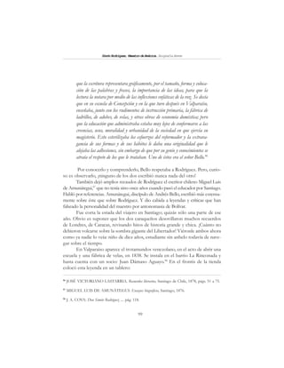 99
SimónRodríguez,MaestrodeAmérica.BiografíaBreve
que la escritura representara gráficamente, por el tamaño, forma y coloca-
ción de las palabras y frases, la importancia de las ideas, para que la
lectura la notara por medio de las inflexiones enfáticas de la voz. Se decía
que en su escuela de Concepción y en la que tuvo después en Valparaíso,
enseñaba, junto con los rudimentos de instrucción primaria, la fábrica de
ladrillos, de adobes, de velas, y otras obras de economía doméstica; pero
que la educación que administraba estaba muy lejos de conformarse a las
creencias, usos, moralidad y urbanidad de la sociedad en que ejercía su
magisterio. Esto esterilizaba los esfuerzos del reformador y la extrava-
gancia de sus formas y de sus hábitos le daba una originalidad que le
alejaba las adhesiones, sin embargo de que por su genio y conocimientos se
atraía el respeto de los que le trataban. Uno de éstos era el señor Bello.96
Por conocerlo y comprenderlo, Bello respetaba a Rodríguez. Pero, curio-
so es observarlo, ¡ninguno de los dos escribió nunca nada del otro!
También dejó amplios recaudos de Rodríguez el escritor chileno Miguel Luis
de Amunátegui,97
que no tenía sino once años cuando pasó el educador por Santiago.
Habló por referencias. Amunátegui, discípulo de Andrés Bello, escribió más extensa-
mente sobre éste que sobre Rodríguez. Y dio cabida a leyendas y críticas que han
falseado la personalidad del maestro por antonomasia de Bolívar.
Fue corta la estada del viajero en Santiago; quizás sólo una parte de ese
año. Obvio es suponer que los dos caraqueños desovillaron muchos recuerdos
de Londres, de Caracas, revisando hitos de historia grande y chica. ¡Cuánto no
debieron volcarse sobre la sombra gigante del Libertador! Viéronle ambos ahora
como ya nadie lo veía: niño de diez años, estudiante sin anhelo todavía de nave-
gar sobre el tiempo.
En Valparaíso aparece el trotamundos venezolano, en el acto de abrir una
escuela y una fábrica de velas, en 1838. Se instala en el barrio La Rinconada y
hasta cuenta con un socio: Juan Dámaso Aguayo.98
En el frontis de la tienda
colocó esta leyenda en un tablero:
96
JOSÉ VICTORIANO LASTARRIA. Recuerdos literarios, Santiago de Chile, 1878, págs. 51 a 75.
97
MIGUEL LUIS DE AMUNÁTEGUI: Ensayos biográficos, Santiago, 1876.
98
J. A. COVA: Don Simón Rodríguez .... pág. 118.
 