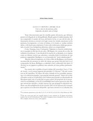 100
Alfonzo Rumazo González
LUCES Y VIRTUDES AMERICANAS
Esto es, velas de sebo, paciencia, jabón,
resignación, cola fuerte, amor al trabajo.
Texto desconcertante para las sencillas gentes del puerto, que debieron
pensar en la llegada de un desequilibrado. Dejada aparte la malicia popular, fácil
era comprender el sentido del texto del letrero: la luz, es una vela de sebo (la
iluminación eléctrica se inventó en el siglo veinte); las virtudes americanas son la
paciencia, la resignación y el amor al trabajo; en la tienda se vendían también
jabón y cola fuerte para carpinteros. Como todo estaba junto, ¡había que presen-
tarlo revuelto! ¡Las inteligencias diferentes, deben ser comprendidas!
Como Arequipa, como Concepción, Valparaíso se muestra ciudad propi-
cia; se quedará en ella más de tres años. Allí llegará a los setenta de su vida, sin
redimiese de pobrezas. A una década de la muerte de su discípulo, ya se empina
como un vibrante escritor que adoctrina y enrumba desde la estructura de una
poderosa originalidad. Rodríguez es ya el pensador de “matiz caleidoscópico”.
Mientras labora la imprenta, en el nuevo libro de Rodríguez, con la pausa
inconmovible de entonces, en labor de cajistas que ponen letra por letra en el
componedor de líneas, Rodríguez es admitido como colaborador del diario El
Mercurio; en sus páginas se publican once artículos, de tema político preferente-
mente.99
Ese mismo año se publica el nuevo trabajo del venezolano: Luces y Virtu-
des Sociales, y en la misma imprenta del periódico El Mercurio.100
Ha sido escrito
con un fin específico; “El objeto del autor, tratando de las sociedades america-
nas, es la educación popular, y por popular entiende general”. Sujeto de la obra:
el hombre social; no el individual, como hubiese preconizado un adoctrinador de
liberalismo puro, sino el social; ¡hay un gran avance! ¿El propósito de la instruc-
ción? La sociabilidad; y el fin de la sociabilidad, hacer menos penosa la vida. Hay
que instruir por métodos y modos nuevos; hay que propagar la educación me-
diante una alta multiplicación de las escuelas. Sólo con la esperanza de conseguir
que se piense en la educación del pueblo -que hasta entonces no se educaba sino
99
Los artículos aparecieron en los días 11, 12, 13, 14, 18, 20, 21, 22, 24, 26 y 28 de febrero de 1840.
100
Hay que anotar que para esta segunda edición el autor suprimió las 36 páginas del prólogo
Galeato, más tres de la Introducción. Pero añadió 52 páginas nuevas. Sumados lo uno y lo otro, el
libro completo alcanza las ciento veinte páginas.
 