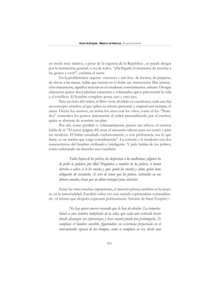 101
SimónRodríguez,MaestrodeAmérica.BiografíaBreve
en modo muy relativo, a pesar de la vigencia de la República-, se puede abogar
por la instrucción general, o sea de todos. “¡Ha llegado el momento de enseñar a
las gentes a vivir!”, exclama el autor.
En la problemática urgente -entonces y aún hoy- de formar, de preparar,
de elevar a las masas, había que insistir en el doble eje: instrucción. Dar instruc-
ción únicamente, significa inyectar en el estudiante conocimientos, saberes. Otorgar
educación quiere decir plasmar caracteres y voluntades, aptos para resistir la vida
y el conflicto. El hombre completo posee uno y otro ejes.
Para un éxito del orden, el libro viene dividido en cuestiones; cada una fija
un concepto céntrico, al que aplica su criterio personal, y original casi siempre, el
autor. Fluyen los asuntos, en trama los unos con los otros, como el los “Trata-
dos” sometidos los puntos únicamente al orden preestablecido por el escritor,
quien se abstiene de nominar un plan.
Por ahí, como perdido o voluntariamente puesto sin relieve, el escritor
habla de sí: “El autor (página 40) tiene el necesario talento para ser cortés y para
ser modesto. El haber estudiado exclusivamente, o con preferencia, sea lo que
fuere, es un mérito que exige consideración”. La cortesía y la modestia son dos
características del hombre civilizado e inteligente. Y pide hablar de los pobres,
como solicitando un derecho suyo también:
Todos huyen de los pobres, los desprecian o los maltratan: ¡alguien ha
de pedir la palabra por éllos! Pregúntese a nombre de los pobres, si tienen
derecho a saber, si se les enseña y qué, quién los enseña y cómo, quién tiene
obligación de enseñarles. Si será de temer que los pobres, instruidos en sus
deberes sociales, crean que no deben trabajar para subsistir.
Entre las otras muchas captaciones, el maestro piensa también en la muer-
te, en la inmortalidad. Escribió sobre eso con sentido espiritualista extraordina-
rio -el mismo que después expresará poéticamente Antoine de Saint Exupéry-:
No hay quien muera creyendo que lo han de olvidar. La inmorta-
lidad es una sombra indefinida de la vida, que cada uno extiende hasta
donde alcanzan sus esperanzas, y hace cuanto puede por prolongarla. Se
complace el hombre sensible, figurándose su existencia proyectada en el
interminable espacio de los tiempos, como se complace en ver, desde una
 