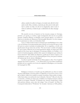 102
Alfonzo Rumazo González
altura, sucederse los valles, los bosques y los montes más allá de los hori-
zontes sin fin. Ideas, sin duda, y nada más que ideas; pero la vida espiri-
tual se sostiene con éllas; son obra de la imaginación, como lo eran el
néctar, la ambrosía y el humo de que se alimentaban los dioses del paga-
nismo.
De acuerdo con esto, el maestro no fue creyente; aunque en Amotape,
próximo a la agonía, se confesó, según atestiguación del cura de ese pueblo
peruano. Tampoco Bolívar, su discípulo, acató creencia alguna y se confesó al
final con el sacerdote de Mamatoco, Hermenegildo Barranco. Los dos caraque-
ños se parecieron en vida y en el desenlace final.
Luces y Virtudes Sociales revela la conciencia que tenía Rodríguez de su obra
y de sus doctrinas: la de quien predica para el futuro, en la certeza de que en vida
del autor no serán ni acatadas, ni justipreciadas. No se engañaba, y en ello va la
prueba mejor de que nunca fue un iluso. “No cree el autor -escribe en la página
42- que la parte influyente de la actual generación adopte sus ideas; pero debe
esperar de las Luces que la distinguen el homenaje debido a la Verdad; y si el
modo de decirla desagrada, también debe esperar la indulgencia que reclama la
buena intención” Qué hablar tan dispuesto a pedir por lo menos respeto, si no
acatamiento, ya que a éste no le da corporeidad para el hoy, sino para el mañana.
¡El mañana que ha de valorar a Rodríguez!
La obra no quedó terminada. En la última página se dice: “En el capítulo
siguiente da el autor su parecer. . .”, etc. Hasta ahora, ese texto debe considerarse
perdido; tal vez se quemó, con el resto de originales de Rodríguez, en el incendio
de Guayaquil de 1896.
*********
Rodríguez el inmenso, el creador que iba publicando sus obras en medio
de graves dificultades, vivía muy pobre en Valparaíso, en uno de los cerros a cuyo
pie se halla lo válido de la ciudad en sentido económico. Hacia arriba, lo despo-
seído; hacia abajo, con anchura de mar, lo llamado ¡“decente”! Allí, en lo alto, fue
a conocerlo y visitarlo un viajero que se hallaba en el empeño de dar la vuelta al
mundo en la fragata “Oriental”. Se llamaba Luis Antonio Vendel-Heyl y había
sido profesor durante varios años del colegio “Luis el Grande”, de París. En
Concepción había leído el “Pródromo” de Sociedades Americanas en 1828, publica-
 