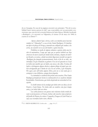 103
SimónRodríguez,MaestrodeAmérica.BiografíaBreve
do en Arequipa. En una de las páginas encontró este principio: “Fin de la socia-
bilidad: hacer menos penosa la vida”, que concordaba con sus personales con-
vicciones, que eran las de la escuela francesa de Saint-Simon. Decidió localizarle
a Rodríguez y lo encontró en Valparaíso, el viernes 29 de mayo de 1840; lo
cuenta en su Diario101
:
Apenas almorcé bajé a tierra y subí a un ómnibus para hacerme
conducir al “Almendral”, a casa de don Simón Rodríguez. El ómnibus
me dejó en la plaza de Orrego y, tomando una callejuela que conduce a los
cerros, me encontré en la casa del hombre a quien buscaba.
Hallábase en medio de algunos alumnos a quienes daba una lec-
ción de matemáticas. Luego que supo que yo quería hablarle me hizo
atravesar de nuevo el patio por donde había entrado, y después de haber-
me llevado a su cocina, a donde necesitaba llegar para encender un cigarro
-Rodríguez fue fumador permanentemente, hasta el fin de su vida-, me
introdujo a lo que él llamaba su gabinete. Era este un aposento en el cual
no había más muebles que un bufete, una mesa y dos sillas. Encima del
bufete se distinguían algunos diarios y algunos pliegos de papel, que esta-
ban atestiguando que el dueño de casa era un escritor, y que trabajaba.
Por aquí y por allí había algunos libros, pero no se veía nada que se
asemejara a una biblioteca, aunque fuera pequeña.
La intimidad se estableció bien pronto entre nosotros. Don Simón
Rodríguez principió por leerme la continuación de ese cuaderno titulado
Sociedades Americanas, que había despertado mi curiosidad en Con-
cepción.
Le hablé entonces de la analogía que había entre sus ideas y las de
Fourier y Saint-Simon. No había oído sus nombres sino poco tiempo
antes, y no había leído sus obras.
Los sabios franceses con quienes más relaciones había tenido du-
rante su permanencia en Francia, habían sido nuestros viejos profesores
del Jardín de Plantas, los señores Vauguelin y Faugeas de Saint Fond, en
cuya casa recordaba haber visto a Brard.
101
Cf. SIMÓN RODRÍGUEZ: Escritos sobre . . . , págs. 14 a 17.
 