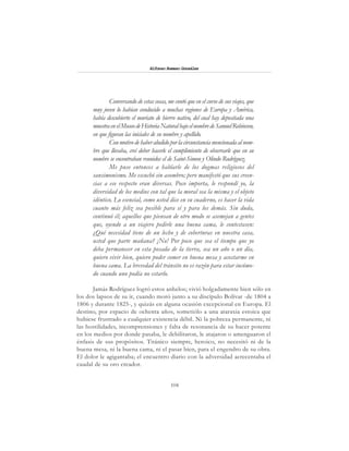 104
Alfonzo Rumazo González
Conversando de estas cosas, me contó que en el curso de sus viajes, que
muy joven lo habían conducido a muchas regiones de Europa y América,
había descubierto el muriato de hierro nativo, del cual hay depositada una
muestraenelMuseodeHistoriaNaturalbajoelnombredeSamuelRobinson,
en que figuran las iniciales de su nombre y apellido.
Conmotivodehaberaludidoporlacircunstanciamencionadaalnom-
bre que llevaba, creí deber hacerle el cumplimiento de observarle que en su
nombre se encontraban reunidos el de Saint-Simon y Olindo Rodríguez.
Me puse entonces a hablarle de los dogmas religiosos del
sansimonismo. Me escuchó sin asombro; pero manifestó que sus creen-
cias a ese respecto eran diversas. Poco importa, le respondí yo, la
diversidad de los medios con tal que la moral sea la misma y el objeto
idéntico. Lo esencial, como usted dice en su cuaderno, es hacer la vida
cuanto más feliz sea posible para sí y para los demás. Sin duda,
continuó él; aquellos que piensan de otro modo se asemejan a gentes
que, oyendo a un viajero pedirle una buena cama, le contestasen:
¿Qué necesidad tiene de un lecho y de coberturas en nuestra casa,
usted que parte mañana? ¡No! Por poco que sea el tiempo que yo
deba permanecer en esta posada de la tierra, sea un año o un día,
quiero vivir bien, quiero poder comer en buena mesa y acostarme en
buena cama. La brevedad del tránsito no es razón para estar incómo-
do cuando uno podía no estarlo.
Jamás Rodríguez logró estos anhelos; vivió holgadamente bien sólo en
los dos lapsos de su ir, cuando moró junto a su discípulo Bolívar -de 1804 a
1806 y durante 1825-, y quizás en alguna ocasión excepcional en Europa. El
destino, por espacio de ochenta años, sometiólo a una ataraxia estoica que
hubiese frustrado a cualquier existencia débil. Ni la pobreza permanente, ni
las hostilidades, incomprensiones y falta de resonancia de su hacer potente
en los medios por donde pasaba, le debilitaron, le atajaron o amenguaron el
énfasis de sus propósitos. Titánico siempre, heroico, no necesitó ni de la
buena mesa, ni la buena cama, ni el pasar bien, para el engendro de su obra.
El dolor le agigantaba; el encuentro diario con la adversidad acrecentaba el
caudal de su oro creador.
 