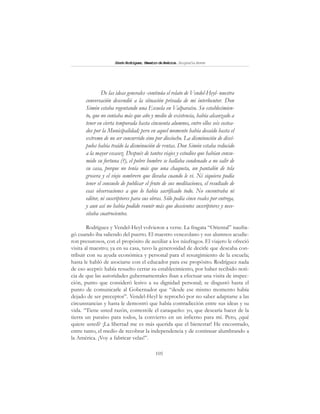 105
SimónRodríguez,MaestrodeAmérica.BiografíaBreve
De las ideas generales -continúa el relato de Vendel-Heyl- nuestra
conversación descendió a la situación privada de mi interlocutor. Don
Simón estaba regentando una Escuela en Valparaíso. Su establecimien-
to, que no contaba más que año y medio de existencia, había alcanzado a
tener en cierta temporada hasta cincuenta alumnos, entre ellos seis costea-
dos por la Municipalidad; pero en aquel momento había decaído hasta el
extremo de no ser concurrido sino por dieciocho. La disminución de discí-
pulos había traído la disminución de rentas. Don Simón estaba reducido
a la mayor escasez. Después de tantos viajes y estudios que habían consu-
mido su fortuna (?), el pobre hombre se hallaba condenado a no salir de
su casa, porque no tenía más que una chaqueta, un pantalón de tela
grosera y el viejo sombrero que llevaba cuando le vi. Ni siquiera podía
tener el consuelo de publicar el fruto de sus meditaciones, el resultado de
esas observaciones a que lo había sacrificado todo. No encontraba ni
editor, ni suscriptores para sus obras. Sólo pedía cinco reales por entrega,
y aun así no había podido reunir más que doscientos suscriptores y nece-
sitaba cuatrocientos.
Rodríguez y Vendel-Heyl volvieron a verse. La fragata “Oriental” naufra-
gó cuando iba saliendo del puerto. El maestro venezolano y sus alumnos acudie-
ron presurosos, con el propósito de auxiliar a los náufragos. El viajero le ofreció
visita al maestro; ya en su casa, tuvo la generosidad de decirle que deseaba con-
tribuir con su ayuda económica y personal para el resurgimiento de la escuela;
hasta le habló de asociarse con el educador para ese propósito. Rodríguez nada
de eso aceptó: había resuelto cerrar su establecimiento, por haber recibido noti-
cia de que las autoridades gubernamentales iban a efectuar una visita de inspec-
ción, punto que consideró lesivo a su dignidad personal; se disgustó hasta el
punto de comunicarle al Gobernador que “desde ese mismo momento había
dejado de ser preceptor”. Vendel-Heyl le reprochó por no saber adaptarse a las
circunstancias y hasta le demostró que había contradicción entre sus ideas y su
vida. “Tiene usted razón, contestóle el caraqueño: yo, que desearía hacer de la
tierra un paraíso para todos, la convierto en un infierno para mí. Pero, ¿qué
quiere usted? ¡La libertad me es más querida que el bienestar! He encontrado,
entre tanto, el medio de recobrar la independencia y de continuar alumbrando a
la América. ¡Voy a fabricar velas!”.
 