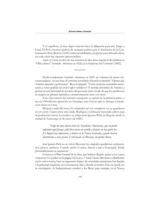 106
Alfonzo Rumazo González
Y el orgulloso, el muy digno maestro hizo la diligencia para irse. Llegó a
Lima. El Perú entonces padece de anarquía política por la disolución de la Con-
federación Perú-Bolivia (1839); habrá posibilidades propicias para difundir ideas;
en toda crisis hay factores aprovechables.
Aquí, en Lima, al cabo de una ausencia de diez años, logrará al fin publicar su
“Obra clásica” Sociedades Americanas en 1828, en la Imprenta del Comercio (1842).
*********
Puede condensarse Sociedades Americanas en 1828 -un volumen de ciento cin-
cuenta páginas- en una frase de inmensa autoridad y fecundo contenido: “Quiero que
América aprenda a gobernarse”. Reza el epígrafe: “Cómo serán las sociedades ameri-
canas, y cómo podrán ser en los siglos venideros”. E invítale al hombre de América a
pensar en esta necesidad de dominio del porvenir, único modo de que los pueblos no
se ocupen en pelearse episódica y transitoriamente unos con otros.
Esta obra cimera del maestro caraqueño se quedó en la primera parte, o
sea en el Pródromo aparecido en Arequipa, más el texto que se entrega a circula-
ción ahora en Lima.
Después, nada del resto; los originales tal vez completos ya, se guardaron
en un cajón. Cuatro años más tarde, Rodríguez continuará buscando editor para
la producción entera: le escribe a su amigo José Ignacio París, en Bogotá, desde la
ciudad de Latacunga (6 de enero de 1846):
Tengo mi obra clásica sobre las Sociedades Americanas, que no puedo
imprimir aquí porque cada letra cuesta un sentido, y después no hay quién lea.
En Bogotá hay impresores, y lectores en la Nueva Granada, y puede hacerse
distribución a otras partes. Usted puede ser Mecenas, sin perder dinero.
José Ignacio París no se volvió Mecenas; los originales quedáronse exclaustra-
dos, presos, agónicos. Cuando murió el autor, fueron a dar a Guayaquil, donde
presumiblemente se quemaron.
Conócese el Plan General de la obra, que hubiese llegado quizás a los cuatro
volúmenes.Lopublicóenlapágina6deLucesyVirtudesSociales. DelTema,adistribuirse
en los varios tomos, hace un argumento lógico: las sociedades americanas han llegado
a la pubertad; requieren, en consecuencia, fijar y decidir su rumbo. Este, no puede ser
ni monárquico -la Independencia erradicó a los Reyes para siempre, en el Nuevo
 