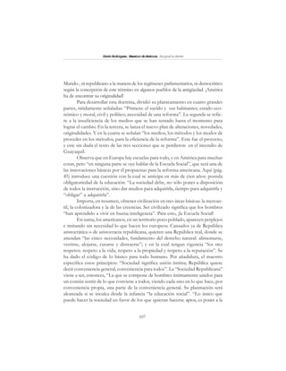 107
SimónRodríguez,MaestrodeAmérica.BiografíaBreve
Mundo-, ni republicano a la manera de los regímenes parlamentarios, ni democrático
según la concepción de este término en algunos pueblos de la antigüedad. ¡América
ha de encontrar su originalidad!
Para desarrollar esta doctrina, dividió su planteamiento en cuatro grandes
partes, nitidamente señaladas: “Primera: el sueldo y sus habitantes; estado eco-
nómico y moral, civil y político; necesidad de una reforma”. La segunda se refie-
re a la insuficiencia de los medios que se han tentado hasta el momento para
lograr el cambio. En la tercera, se lanza el nuevo plan de alteraciones, novedades,
originalidades. Y en la cuarta se señalan “los medios, los métodos y los modos de
proceder en los métodos, para la eficiencia de la reforma”. Este fue el proyecto,
y este sin duda el texto de las tres secciones que se perdieron en el incendio de
Guayaquil.
Observa que en Europa hay escuelas para todo, y en América para muchas
cosas, pero “en ninguna parte se oye hablar de la Escuela Social”, que será una de
las innovaciones básicas por él propuestas para la reforma americana. Aquí (pág.
45) introduce una cuestión con la cual se anticipa en más de cien años: postula
obligatoriedad de la educación: “La sociedad debe, no sólo poner a disposición
de todos la instrucción, sino dar medios para adquirirla, tiempo para adquirirla y
“obligar” a adquirirla”.
Importa, en resumen, obtener civilización en tres áreas básicas: la mercan-
til, la colonizadora y la de las creencias. Ser civilizado significa que los hombres
“han aprendido a vivir en buena inteligencia”. Para esto, ¡la Escuela Social!
En suma, los americanos, en un territorio poco poblado, aparecen perplejos
e imitando sin necesidad lo que hacen los europeos. Cansados ya de República
aristocrática o de aristocracia republicana, quieren una República real, donde se
atiendan “las cinco necesidades, fundamento del derecho natural: alimentarse,
vestirse, alojarse, curarse y distraerse”; y en la cual tengan vigencia “los tres
respetos: respeto a la vida, respeto a la propiedad y respeto a la reputación”. Se
ha dado el código de lo básico para todo humano. Por añadidura, el maestro
especifica estos principios: “Sociedad significa unión íntima; República quiere
decir conveniencia general, conveniencia para todos”. La “Sociedad Republicana”
viene a ser, entonces, “La que se compone de hombres íntimamente unidos para
un común sentir de lo que conviene a todos, viendo cada uno en lo que hace, por
conveniencia propia, una parte de la conveniencia general. Su plasmación será
alcanzada si se inculca desde la infancia “la educación social”. “Lo único que
puede hacer la sociedad en favor de los que quieran hacerse aptos, es poner a la
 