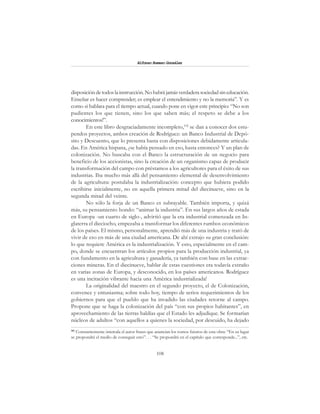 108
Alfonzo Rumazo González
disposicióndetodoslainstrucción.Nohabrájamásverdaderasociedadsineducación.
Enseñar es hacer comprender; es emplear el entendimiento y no la memoria”. Y es
como si hablara para el tiempo actual, cuando pone en vigor este principio: “No son
pudientes los que tienen, sino los que saben más; el respeto se debe a los
conocimientos!”.
En este libro desgraciadamente incompleto,102
se dan a conocer dos estu-
pendos proyectos, ambos creación de Rodríguez: un Banco Industrial de Depó-
sito y Descuento, que lo presenta hasta con disposiciones debidamente articula-
das. En América hispana, ¿se había pensado en eso, hasta entonces? Y un plan de
colonización. No buscaba con el Banco la estructuración de un negocio para
beneficio de los accionistas, sino la creación de un organismo capaz de producir
la transformación del campo con préstamos a los agricultores para el éxito de sus
industrias. Iba mucho más allá del pensamiento elemental de desenvolvimiento
de la agricultura: postulaba la industrialización: concepto que hubiera podido
escribirse inicialmente, no en aquella primera mitad del diecinueve, sino en la
segunda mitad del veinte.
No sólo la forja de un Banco es subrayable. También importa, y quizá
más, su pensamiento hondo: “animar la industria”. En sus largos años de estada
en Europa -un cuarto de siglo-, advirtió que la era industrial comenzada en In-
glaterra el dieciocho, empezaba a transformar los diferentes rumbos económicos
de los países. El mismo, personalmente, aprendió más de una industria y trató de
vivir de eso en más de una ciudad americana. De ahí extrajo su gran conclusión:
lo que requiere América es la industrialización. Y esto, especialmente en el cam-
po, donde se encuentran los artículos propios para la producción industrial, ya
con fundamento en la agricultura y ganadería, ya también con base en las extrac-
ciones mineras. En el diecinueve, hablar de estas cuestiones era todavía extraño
en varias zonas de Europa, y desconocido, en los países americanos. Rodríguez
es una incitación vibrante hacia una América industrializada!
La originalidad del maestro en el segundo proyecto, el de Colonización,
convence y entusiasma; sobre todo hoy, tiempo de serios requerimientos de los
gobiernos para que el pueblo que ha invadido las ciudades retorne al campo.
Propone que se haga la colonización del país “con sus propios habitantes”, en
aprovechamiento de las tierras baldías que el Estado les adjudique. Se formarían
núcleos de adultos “con aquellos a quienes la sociedad, por descuido, ha dejado
102
Constantemente intercala el autor frases que anuncian los tomos futuros de esta obra: “En su lugar
se propondrá el medio de conseguir esto”. . . “Se propondrá en el capítulo que corresponde...”, etc.
 