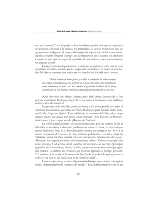 109
SimónRodríguez,MaestrodeAmérica.BiografíaBreve
caer en la miseria” -en lenguaje de hoy: los desocupados-; los que se negaren a
ser colonos, pasarían a la milicia. Se preferirán las tierras fronterizas con las
agrupaciones indígenas; el tiempo daría vigencia al principio de los vasos comu-
nicantes. Podrán integrar el grupo de asentamientos en el campo los artesanos
extranjeros que quieran seguir la condición de los nativos; o sea, nacionalizarse,
en lenguaje actual.
Cada provincia o departamento establecerá su colonia, y cada una de éstas
organizará su milicia urbana, para el respeto de los linderos. El poder de creativi-
dad del plan se muestra aún mejor en esta ampliación forjada por el autor:
Habrá colonias de niños pobres, y en éllas se admitirán los niños europeos
que vengan recomendados por los gobiernos de su país; estos niños serán considerados
como americanos; se dará, así, una solución al gravísimo problema de la niñez
abandonada en una Europa convulsiva, enzarzada persistentemente en guerras.
¿Qué hizo sino esto último América, en el siglo veinte, después de las dos
guerras mundiales? Rodríguez logró llevar su barco a hontanares que estaban a
ochenta años de distancia!
En presencia de este libro, más que frente a los otros, puede advertirse el
suficiente fundamento que había en Simón Rodríguez para haberle dicho a Ma-
nuel Uribe Angel en Quito: “Fuera del título de maestro del Libertador, tengo
algunos títulos para pasar con honra a la posteridad”. Fue Maestro de Bolívar y
su defensor; y fue y sigue siendo ¡Maestro de América!
La política, tema céntrico de sus preocupaciones por ese tiempo, llévale al
educador venezolano a discurrir públicamente sobre el tema, en seis trabajos
cortos titulados: Crítica de las Providencias del Gobierno, que aparecen en 1843, en la
misma Imprenta del Comercio. Sus artículos publicados tres años antes en
Valparaíso sobre idéntica materia, hicieron únicamente dilucidación del asunto.
Ahora, no hay exposición sino cuestionamiento, crítica. “Criticar es juzgar”, fija
como premisa. Y adoctrina: obrar según las circunstancias es aceptar el principio
regulador de la naturaleza; dentro de ellas, importa conocer ante todo qué signi-
fica política. La define, en términos que podrían aplicarse al tiempo presente:
“La política es la teoría de la economía; ésta ha de descubrir lo que conviene a
todos, o sea que ha de enclavarse en la cuestión social”.
Con estas premisas, traza un abigarrado retablo que parte de esta concepción
audaz: “Administración de la ciencia del mundo”. Esta Administración se divide en
 