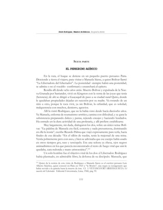 111
SimónRodríguez,MaestrodeAmérica.BiografíaBreve
SEXTA PARTE
EL PEREGRINO AGÓNICO
En la ruta, el buque se detiene en un pequeño puerto peruano: Paita.
Desciende a tierra el viajero, para visitar a Manuela Sáenz, a quien Bolívar llamó
“La Libertadora del Libertador”. La posteridad -siempre habrá una posteridad,
se admita o no el vocablo- confirmará y ensanchará el epíteto.
Residía allí desde ocho años atrás. Muerto Bolívar y expulsada de la Nue-
va Granada por Santander, vivió en Kingston con la venta de las joyas que tenía
(herencia); de ahí se dirigió a Guayaquil de paso a su ciudad natal Quito, donde
le quedaban propiedades dejadas en sucesión por su madre. Va rotando de un
sitio a otro, porque le toca vivir, ya sin Bolívar, la orfandad, que es soledad,
malquerencia con muchos, destierro, agravios.
Allí la visitó Rodríguez, que no la había visto desde hacía dieciocho años.
Ya Manuela, enferma de reumatismo artrítico, camina con dificultad, y se gana la
subsistencia preparando dulces y pastas, tejiendo encajes y haciendo bordados.
Ha entrado en la dura actividad de una proletaria, y allí prefiere estabilizarse.
Muy largamente, sin duda, dialogaron los dos, sobre un único tema: Bolí-
var. “La palabra de Manuela era fácil, concreta y nada presuntuosa, dominando
en ella la ironía”, escribe Ricardo Palma que viajó expresamente para verla, hacia
finales de esa década: “En el sillón de ruedas, tenía la majestad de una reina.
Vestía pobremente pero con aseo, y bien se adivinaba que ese cuerpo había usado
en otros tiempos gro, raso y terciopelo. Era una señora ya obesa, ojos negros
animadísimos en los que parecía reconcentrado el resto de fuego vital que aún le
quedaba, cara redonda y mano aristocrática”.103
Un solo hombre fue el objetivo vital de los dos: el Libertador. Rodríguez
había plasmado, en admirable libro, la defensa de su discípulo. Manuela, que
103
Quien da la noticia de esta visita de Rodríguez a Manuela Sáenz es el escritor peruano Luis
Alberto Sánchez, quien conoció en Paita en 1923 a “la Morito”, una negra ya nonagenario que
había servido a la quiteña hasta la muerte de ésta. Cf. I. VETANCOURT ARISTEGUIETA: El
maestro del Libertador. Editorial Universitaria, Lima, 1968, pág. 95.
 