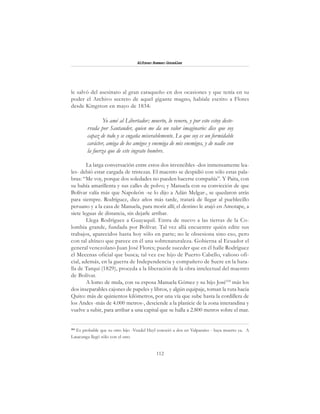 112
Alfonzo Rumazo González
le salvó del asesinato al gran caraqueño en dos ocasiones y que tenía en su
poder el Archivo secreto de aquel gigante magno, habíale escrito a Flores
desde Kingston en mayo de 1834:
Yo amé al Libertador; muerto, lo venero, y por esto estoy deste-
rrada por Santander, quien me da un valor imaginario: dice que soy
capaz de todo y se engaña miserablemente. Lo que soy es un formidable
carácter, amiga de los amigos y enemiga de mis enemigos, y de nadie con
la fuerza que de este ingrato hombre.
La larga conversación entre estos dos invencibles -dos inmensamente lea-
les- debió estar cargada de tristezas. El maestro se despidió con sólo estas pala-
bras: “Me voy, porque dos soledades no pueden hacerse compañía”. Y Paita, con
su bahía amarillenta y sus calles de polvo; y Manuela con su convicción de que
Bolívar valía más que Napoleón -se lo dijo a Adán Melgar-, se quedaron atrás
para siempre. Rodríguez, diez años más tarde, tratará de llegar al pueblecillo
peruano y a la casa de Manuela, para morir allí; el destino le atajó en Amotape, a
siete leguas de distancia, sin dejarle arribar.
Llega Rodríguez a Guayaquil. Entra de nuevo a las tierras de la Co-
lombia grande, fundada por Bolívar. Tal vez allá encuentre quién edite sus
trabajos, aparecidos hasta hoy sólo en parte; no le obsesiona sino eso, pero
con tal ahínco que parece en él una sobrenaturaleza. Gobierna al Ecuador el
general venezolano Juan José Flores; puede suceder que en él halle Rodríguez
el Mecenas oficial que busca; tal vez ese hijo de Puerto Cabello, valioso ofi-
cial, además, en la guerra de Independencia y compañero de Sucre en la bata-
lla de Tarqui (1829), proceda a la liberación de la obra intelectual del maestro
de Bolívar.
A lomo de mula, con su esposa Manuela Gómez y su hijo José104
más los
dos inseparables cajones de papeles y libros, y algún equipaje, toman la ruta hacia
Quito: más de quinientos kilómetros, por una vía que sube hasta la cordillera de
los Andes -más de 4.000 metros-, desciende a la planicie de la zona interandina y
vuelve a subir, para arribar a una capital que se halla a 2.800 metros sobre el mar.
104
Es probable que su otro hijo -Vendel Heyl conoció a dos en Valparaíso - haya muerto ya. A
Latacunga llegó sólo con el uno.
 