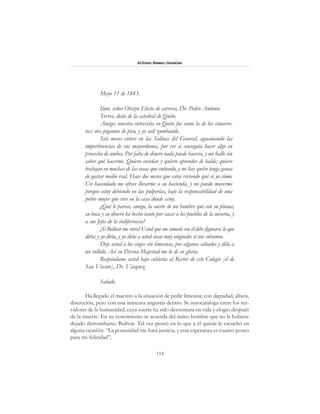 114
Alfonzo Rumazo González
Mayo 11 de 1843.
Ilmo. señor Obispo Electo de carrera, Dr. Pedro Antonio
Torres, deán de la catedral de Quito.
Amigo: nuestra entrevista en Quito fue como la de los cimarro-
nes: nos pegamos de pico, y yo salí zumbando.
Seis meses estuve en las Salinas del General, aguantando las
impertinencias de sus mayordomos, por ver si conseguía hacer algo en
provecho de ambos. Por falta de dinero nada puede hacerse, y me hallo sin
saber qué hacerme. Quiero enseñar y quiero aprender de balde; quiero
trabajar en muchas de las cosas que entiendo, y no hay quién tenga ganas
de gastar medio real. Hace dos meses que estoy viviendo qué sé yo cómo.
Un hacendado me ofrece llevarme a su hacienda, y no puedo moverme
porque estoy debiendo en las pulperías, bajo la responsabilidad de una
pobre mujer que vive en la casa donde estoy.
¿Qué le parece, amigo, la suerte de un hombre que con su pluma,
su boca y su dinero ha hecho tanto por sacar a los pueblos de la miseria, y
a sus Jefes de la indiferencia?
¡Si Bolívar me viera! Usted que me conoció con él debe figurarse lo que
diría: y yo diría, y yo diría a usted cosas muy originales si nos viéramos.
Deje usted a los ciegos sin limosnas, por algunos sábados y déla a
un tullido. Así su Divina Majestad me lo dé en gloria.
Respóndame usted bajo cubierta al Rector de este Colegio [el de
San Vicente], Dr. Vásquez.
Saludo.
Ha llegado el maestro a la situación de pedir limosna; con dignidad, altura,
discreción, pero con una inmensa angustia dentro. Se autocataloga entre los ser-
vidores de la humanidad, cuya suerte ha sido desventura en vida y elogio después
de la muerte. En su vencimiento se acuerda del único hombre que no le hubiese
dejado derrumbarse: Bolívar. Tal vez pensó en lo que a él quizás le escuchó en
alguna ocasión: “La posteridad me hará justicia, y esta esperanza es cuanto poseo
para mi felicidad”.
 