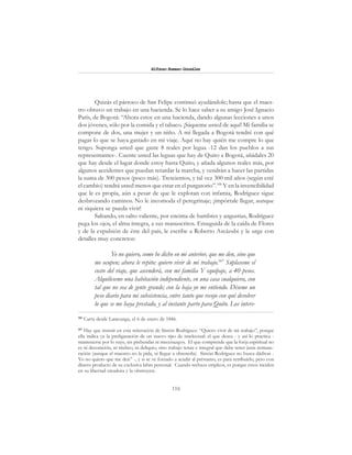 116
Alfonzo Rumazo González
Quizás el párroco de San Felipe continuó ayudándole; hasta que el maes-
tro obtuvo un trabajo en una hacienda. Se lo hace saber a su amigo José Ignacio
París, de Bogotá: “Ahora estoy en una hacienda, dando algunas lecciones a unos
dos jóvenes, sólo por la comida y el tabaco. ¡Sáqueme usted de aquí! Mi familia se
compone de dos, una mujer y un niño. A mi llegada a Bogotá tendré con qué
pagar lo que se haya gastado en mi viaje. Aquí no hay quién me compre lo que
tengo. Suponga usted que gaste 8 reales por legua -12 dan los pueblos a sus
representantes-. Cuente usted las leguas que hay de Quito a Bogotá, añádales 20
que hay desde el lugar donde estoy hasta Quito, y añada algunos reales más, por
algunos accidentes que puedan retardar la marcha, y vendrán a hacer las partidas
la suma de 300 pesos (poco más). Trescientos, y tal vez 300 mil años (según esté
el cambio) tendrá usted menos que estar en el purgatorio”.106
Y en la invencibilidad
que le es propia, aún a pesar de que le explotan con infamia, Rodríguez sigue
desbrozando caminos. No le incomoda el peregrinaje; ¡impórtale llegar, aunque
ni siquiera se pueda vivir!
Saltando, en salto valiente, por encima de hambres y angustias, Rodríguez
pega los ojos, el alma íntegra, a sus manuscritos. Enseguida de la caída de Flores
y de la expulsión de éste del país, le escribe a Roberto Ascázubi y le urge con
detalles muy concretos:
Yo no quiero, como he dicho en mi anterior, que me den, sino que
me ocupen; ahora le repito: quiero vivir de mi trabajo.107
Súplaseme el
costo del viaje, que ascenderá, con mi familia Y equipaje, a 40 pesos.
Alquíleseme una habitación independiente, en una casa cualquiera, con
tal que no sea de gente grande; con la baja yo me entiendo. Déseme un
peso diario para mi subsistencia, entre tanto que recojo con qué devolver
lo que se me haya prestado, y al instante parto para Quito. Los intere-
106
Carta desde Latacunga, el 6 de enero de 1846.
107
Hay que insistir en esta reiteración de Simón Rodríguez: “Quiero vivir de mi trabajo”, porque
ella indica ya la prefiguración de un nuevo tipo de intelectual: el que desea - y así lo practica -
mantenerse por lo suyo, sin prebendas ni mecenazgos. El que comprende que la forja espiritual no
es ni decoración, ni titubeo, ni deliquio, sino trabajo tenaz e integral que debe tener justa remune-
ración (aunque el maestro no la pida, ni llegue a obtenerla). Simón Rodríguez no busca dádivas -
Yo no quiero que me den” -, y si se ve forzado a acudir al préstamo, es para retribuirlo, pero con
dinero producto de su exclusiva labra personal. Cuando rechaza empleos, es porque éstos inciden
en su libertad creadora y la obstruyen.
 