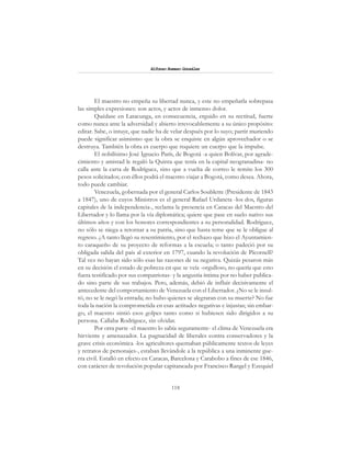 118
Alfonzo Rumazo González
El maestro no empeña su libertad nunca, y este no empeñarla sobrepasa
las simples expresiones: son actos, y actos de inmenso dolor.
Quédase en Latacunga, en consecuencia, erguido en su rectitud, fuerte
como nunca ante la adversidad y abierto irrevocablemente a su único propósito:
editar. Sabe, o intuye, que nadie ha de velar después por lo suyo; partir muriendo
puede significar asimismo que la obra se enquiste en algún aprovechador o se
destruya. También la obra es cuerpo que requiere un cuerpo que la impulse.
El nobilísimo José Ignacio París, de Bogotá -a quien Bolívar, por agrade-
cimiento y amistad le regaló la Quinta que tenía en la capital neogranadina- no
calla ante la carta de Rodríguez, sino que a vuelta de correo le remite los 300
pesos solicitados; con éllos podrá el maestro viajar a Bogotá, como desea. Ahora,
todo puede cambiar.
Venezuela, gobernada por el general Carlos Soublette (Presidente de 1843
a 1847), uno de cuyos Ministros es el general Rafael Urdaneta -los dos, figuras
capitales de la independencia-, reclama la presencia en Caracas del Maestro del
Libertador y lo llama por la vía diplomática; quiere que pase en suelo nativo sus
últimos años y con los honores correspondientes a su personalidad. Rodríguez,
no sólo se niega a retornar a su patria, sino que hasta teme que se le obligue al
regreso. ¿A tanto llegó su resentimiento, por el rechazo que hizo el Ayuntamien-
to caraqueño de su proyecto de reformas a la escuela; o tanto padeció por su
obligada salida del país al exterior en 1797, cuando la revolución de Pícornell?
Tal vez no hayan sido sólo esas las razones de su negativa. Quizás pesaron más
en su decisión el estado de pobreza en que se veía -orgulloso, no quería que esto
fuera testificado por sus compatriotas- y la angustia íntima por no haber publica-
do sino parte de sus trabajos. Pero, además, debió de influir decisivamente el
antecedente del comportamiento de Venezuela con el Libertador. ¿No se le insul-
tó, no se le negó la entrada; no hubo quienes se alegraran con su muerte? No fue
toda la nación la comprometida en esas actitudes negativas e injustas; sin embar-
go, el maestro sintió esos golpes tanto como si hubiesen sido dirigidos a su
persona. Callaba Rodríguez, sin olvidar.
Por otra parte -el maestro lo sabía seguramente- el clima de Venezuela era
hirviente y amenazador. La pugnacidad de liberales contra conservadores y la
grave crisis económica -los agricultores quemaban públicamente textos de leyes
y retratos de personajes-, estaban llevándole a la república a una inminente gue-
rra civil. Estalló en efecto en Caracas, Barcelona y Carabobo a fines de ese 1846,
con carácter de revolución popular capitaneada por Francisco Rangel y Ezequiel
 