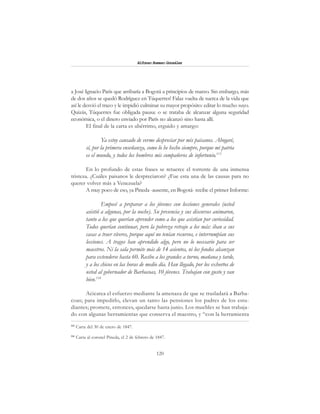 120
Alfonzo Rumazo González
a José Ignacio París que arribaría a Bogotá a principios de marzo. Sin embargo, más
de dos años se quedó Rodríguez en Túquerres! Falaz vuelta de tuerca de la vida que
así le desvió el trazo y le impidió culminar su mayor propósito: editar lo mucho suyo.
Quizás, Túquerres fue obligada pausa: o se trataba de alcanzar alguna seguridad
económica, o el dinero enviado por París no alcanzó sino hasta allí.
El final de la carta es ubérrimo, erguido y amargo:
Ya estoy cansado de verme despreciar por mis paisanos. Abogaré,
sí, por la primera enseñanza, como lo he hecho siempre, porque mi patria
es el mundo, y todos los hombres mis compañeros de infortunio.113
En lo profundo de estas frases se retuerce el torrente de una inmensa
tristeza. ¿Cuáles paisanos le despreciaron? ¿Fue esta una de las causas para no
querer volver más a Venezuela?
A muy poco de eso, ya Pineda -ausente, en Bogotá- recibe el primer Informe:
Empecé a preparar a los jóvenes con lecciones generales (usted
asistió a algunas, por la noche). Su presencia y sus discursos animaron,
tanto a los que querían aprender como a los que asistían por curiosidad.
Todos querían continuar, pero la pobreza retrajo a los más: iban a sus
casas a traer víveres, porque aquí no tenían recursos, e interrumpían sus
lecciones. A tragos han aprendido algo, pero no lo necesario para ser
maestros. Ni la sala permite más de 14 asientos, ni los fondos alcanzan
para extenderse hasta 60. Recibo a los grandes a turno, mañana y tarde,
y a los chicos en las horas de medio día. Han llegado, por los exhortos de
usted al gobernador de Barbacoas, 10 jóvenes. Trabajan con gusto y van
bien.114
Acicatea el esfuerzo mediante la amenaza de que se trasladará a Barba-
coas; para impedirlo, elevan un tanto las pensiones los padres de los estu-
diantes; promete, entonces, quedarse hasta junio. Los muebles se han trabaja-
do con algunas herramientas que conserva el maestro, y “con la herramienta
113
Carta del 30 de enero de 1847.
114
Carta al coronel Pineda, el 2 de febrero de 1847.
 