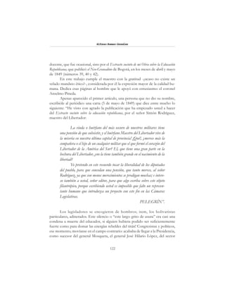 122
Alfonzo Rumazo González
docente, que fue ocasional, sino por el Extracto sucinto de mi Obra sobre la Educación
Republicana, que publicó el Neo-Granadino de Bogotá, en los meses de abril y mayo
de 1849 (números 39, 40 y 42).
En este trabajo cumple el maestro con la gratitud -¿acaso no existe un
velado mandato ético?-, considerada por él la expresión mayor de la calidad hu-
mana. Dedica esas páginas al hombre que le apoyó con entusiasmo: el coronel
Anselmo Pineda.
Apenas aparecido el primer artículo, una persona que no dio su nombre,
escribióle al periódico una carta (5 de mayo de 1849) que dice entre mucho lo
siguiente: “He visto con agrado la publicación que ha empezado usted a hacer
del Extracto sucinto sobre la educación republicana, por el señor Simón Rodríguez,
maestro del Libertador:
La viuda o huérfano del más oscuro de nuestros militares tiene
una pensión de que subsistir, y el huérfano Maestro del Libertador vive de
la miseria en nuestra última capital de provincia! ¡Qué!, ¿merece más la
compañera o el hijo de un cualquier militar que el que formó el corazón del
Libertador de la América del Sur? El, que tiene una gran parte en la
hechura del Libertador, ¿no la tiene también grande en el nacimiento de la
libertad?
Yo pretendo en este recuerdo tocar la liberalidad de los diputados
del pueblo, para que concedan una pensión, que tanto merece, al señor
Rodríguez, ya que con menos merecimientos se prodigan muchas; e intere-
so también a usted, señor editor, para que algo escriba sobre este objeto
filantrópico, porque escribiendo usted es imposible que falte un represen-
tante humano que introduzca un proyecto con este fin en las Cámaras
Legislativas.
PELEGRÍN”.
Los legisladores se encogieron de hombros; item, los bolivaristas
particulares, adinerados. Este silencio o “este largo grito de usura” era casi una
condena a muerte del educador, si alguien hubiera podido ser suficientemente
fuerte como para domar las energías rebeldes del titán! Congresistas y políticos,
ese momento, movíanse en el campo contrario: acababa de llegar a la Presidencia,
como sucesor del general Mosquera, el general José Hilario López, del sector
 