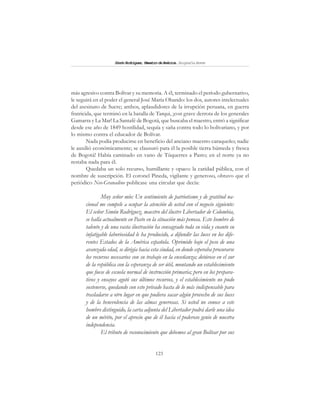 123
SimónRodríguez,MaestrodeAmérica.BiografíaBreve
más agresivo contra Bolívar y su memoria. A él, terminado el período gubernativo,
le seguirá en el poder el general José María Obando: los dos, autores intelectuales
del asesinato de Sucre; ambos, aplaudidores de la irrupción peruana, en guerra
fratricida, que terminó en la batalla de Tarqui, ¡con grave derrota de los generales
Gamarra y La Mar! La Santafé de Bogotá, que buscaba el maestro, entró a significar
desde ese año de 1849 hostilidad, sequía y saña contra todo lo bolivariano, y por
lo mismo contra el educador de Bolívar.
Nada podía producirse en beneficio del anciano maestro caraqueño; nadie
le auxilió económicamente; se clausuró para él la posible tierra húmeda y fresca
de Bogotá! Había caminado en vano de Túquerres a Pasto; en el norte ya no
restaba nada para él.
Quedaba un solo recurso, humillante y opaco: la caridad pública, con el
nombre de suscripción. El coronel Pineda, vigilante y generoso, obtuvo que el
periódico Neo-Granadino publicase una circular que decía:
Muy señor mío: Un sentimiento de patriotismo y de gratitud na-
cional me compele a ocupar la atención de usted con el negocio siguiente:
El señor Simón Rodríguez, maestro del ilustre Libertador de Colombia,
se halla actualmente en Pasto en la situación más penosa. Este hombre de
talento y de una vasta ilustración ha consagrado toda su vida y cuanto su
infatigable laboriosidad le ha producido, a difundir las luces en los dife-
rentes Estados de la América española. Oprimido bajo el peso de una
avanzada edad, se dirigía hacia esta ciudad, en donde esperaba procurarse
los recursos necesarios con su trabajo en la enseñanza; detúvose en el sur
de la república con la esperanza de ser útil, montando un establecimiento
que fuese de escuela normal de instrucción primaria; pero en los prepara-
tivos y ensayos agotó sus últimos recursos, y el establecimiento no pudo
sostenerse, quedando con esto privado hasta de lo más indispensable para
trasladarse a otro lugar en que pudiera sacar algún provecho de sus luces
y de la benevolencia de las almas generosas. Si usted no conoce a este
hombre distinguido, la carta adjunta del Libertador podrá darle una idea
de un mérito, por el aprecio que de él hacía el poderoso genio de nuestra
independencia.
El tributo de reconocimiento que debemos al gran Bolívar por sus
 