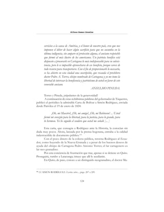 124
Alfonzo Rumazo González
servicios a la causa de América, y el honor de nuestro país, creo que nos
imponen el deber de hacer algún sacrificio para que no sucumba en la
última indigencia, sin amparo ni protección alguna, el anciano respetable
que formó al más ilustre de los americanos. Un patriota benéfico está
dispuesto a procurarle en Cartagena lo más indispensable para su subsis-
tencia, pero le es imposible aprovecharse de ese beneficio, porque carece de
todo recurso para transportarse. Con el fin de proporcionarle lo necesario,
se ha abierto en esta ciudad una suscripción, que recauda el presbítero
doctor Pedro A. Torres, obispo nombrado de Cartagena; y yo me tomo la
libertad de interesar la beneficencia y patriotismo de usted en favor de este
venerable anciano.
ANSELMO PINEDA.
Torres y Pineda, ¡tripulantes de la generosidad!
A continuación de estas nobilísimas palabras del gobernador de Túquerres,
publicó el periódico la admirable Carta de Bolívar a Simón Rodríguez, enviada
desde Pativilca el 19 de enero de 1824:
¡Oh, mi Maestro!, ¡Oh, mi amigo!, ¡Oh, mi Robinson! ... Usted
formó mi corazón para la libertad, para la justicia, para lo grande, para
lo hermoso. Yo he seguido el sendero que usted me señaló [... ]
Esta carta, que consagra a Rodríguez ante la Historia, la conocían sin
duda muy pocos. Ahora, lanzada por la prensa bogotana, entraba a la calidad
indestructible de documento público.116
Con el poco dinero de la colecta pública, retorna Rodríguez al Ecua-
dor, como huyendo de la Nueva Granada y a pesar de los buenos deseos de
ayuda del obispo de Cartagena Pedro Antonio Torres; el lar cartagenero es
lar neo-granadino.
Por esta conciencia de frustración que trae, apenas si se detiene en Quito.
Proseguirá, rumbo a Latacunga; intuye que allí le auxiliarán.
En Quito, de paso, conoce a un distinguido neogranadino, el doctor Ma-
116
Cf. SIMÓN RODRÍGUEZ: Escritos sobre..., págs. 207 a 209.
 