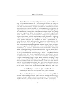 126
Alfonzo Rumazo González
Acude el maestro a su antiguo refugio: Latacunga. ¿Qué busca? Ya tal vez
nada, excepto alguna voz amiga. Su ir ha sido, por muchos años, de frustración
en frustración, persistentemente, y al desplomarse lo suyo va ayudándole la car-
coma de lo económico: nunca ganancia alguna hubo de incitarle al maestro, ni la
indispensable para no ser sorprendido por intensas angustias; como tampoco fue
empeño suyo manejar con acierto sumas que se le encomendaron (Chuquisaca).
No ha conseguido adaptarse, por no perder o sacrificar el sentido de derrotero
pulcro que lo gobierna. Quiere perfección, y se le enfrentan lo imperfecto, lo
injusto, lo hostil y ruin. Los hechos vuélvanse más poderosos que las ideas; el
sentido común, que él no posee, se opone a lo original, atajándolo. Caballeroso,
recibe con frecuencia bofetadas de los que ni le entienden ni le toleran. Ha sido
la suya una vida al margen de la general de las gentes; y quien camina así, a
contrapelo, hácese víctima de la multitud en caravana, atropelladora, ciega. Nada
ofende más a los normales que la capacidad creadora, porque la normalidad
juzga según su propio rasante nivel; así, más de uno le ofreció ayuda a Rodríguez,
pero no en lo que buscaba él: la edición de sus obras o la fundación de estableci-
mientos según sus novedosos planteamientos, sino algún empleo: creían que la
caridad burocrática había de satisfacerle a ese hombre en pobreza. Pasó por la
existencia sin haber entrado sino apenas en la inmensa mole del torrente huma-
no, que es gigantesca piedra que fluye, sólida y líquida a la vez. Quiso penetrar
perforando con el vigor de sus originalidades, en acto de trepidación subterrá-
nea. Intentó alterar cauces y rutas, pero no se lo permitieron. Va a morir pronto;
la finitud comienza a devorarlo. Cuando ya esté agónico en Amotape, y luego
cuando cese de vivir, Gabriel García Moreno no preguntará sino si se ha confe-
sado o no, mirándole sólo desde la atalaya religiosa; lo otro, la ciclópea persona-
lidad que sucumbe, le parece dejable de lado! Latacunga no le excluye, sino que
le acoge, siempre a través del Colegio de San Vicente, cuyo Rector es ahora el
doctor Rafael Quevedo. En el Acta de la Junta del 4 de octubre de 1850 se dice:
El señor Rodríguez se ausentó con el fin de marchar a la Nueva
Granada, pero en el día se halla aquí dicho señor y ofrece sus servicios.
Desea enseñar a dos jóvenes sus métodos, asunto que había quedado sin
decidirse cuatro años atrás (julio de 1846). Así era la pausa del hacer y del vivir
en aquellos tiempos! La Junta Administradora opera con el “Decíamos ayer” de
Fray Luis de León y pide dictamen al Inspector de Estudios, quien expresa:
 