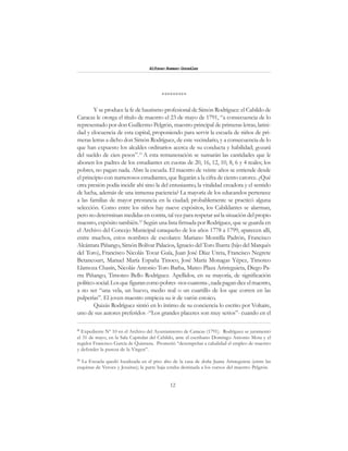 12
Alfonzo Rumazo González
*********
Y se produce la fe de bautismo profesional de Simón Rodríguez: el Cabildo de
Caracas le otorga el título de maestro el 23 de mayo de 1791, “a consecuencia de lo
representado por don Guillermo Pelgrón, maestro principal de primeras letras, latini-
dad y elocuencia de esta capital, proponiendo para servir la escuela de niños de pri-
meras letras a dicho don Simón Rodríguez, de este vecindario, y a consecuencia de lo
que han expuesto los alcaldes ordinarios acerca de su conducta y habilidad; gozará
del sueldo de cien pesos”.11
A esta remuneración se sumarán las cantidades que le
abonen los padres de los estudiantes en cuotas de 20, 16, 12, 10, 8, 6 y 4 reales; los
pobres, no pagan nada. Abre la escuela. El maestro de veinte años se entiende desde
el principio con numerosos estudiantes, que llegarán a la cifra de ciento catorce. ¿Qué
otra presión podía incidir ahí sino la del entusiasmo, la vitalidad creadora y el sentido
de lucha, además de una inmensa paciencia? La mayoría de los educandos pertenece
a las familias de mayor prestancia en la ciudad; probablemente se practicó alguna
selección. Como entre los niños hay nueve expósitos, los Cabildantes se alarman,
pero no determinan medidas en contra, tal vez para respetar así la situación del propio
maestro, expósito también.12
Según una lista firmada por Rodríguez, que se guarda en
el Archivo del Concejo Municipal caraqueño de los años 1778 a 1799, aparecen allí,
entre muchos, estos nombres de escolares: Mariano Montilla Padrón, Francisco
Alcántara Piñango, Simón Bolívar Palacios, Ignacio del Toro Ibarra (hijo del Marqués
del Toro), Francisco Nicolás Tovar Guía, Juan José Díaz Ureta, Francisco Negrete
Betancourt, Manuel María España Tinoco, José María Monagas Yépez, Timoteo
Llamoza Chasín, Nicolás Antonio Toro Barba, Mateo Plaza Aristeguieta, Diego Pa-
rra Piñango, Timoteo Bello Rodríguez. Apellidos, en su mayoría, de significación
político-social.Losquefigurancomopobres-noscuarenta-,nadapagandiceelmaestro,
a no ser “una vela, un huevo, medio real o un cuartillo de los que corren en las
pulperías”. El joven maestro empieza su ir de varón estoico.
Quizás Rodríguez sintió en lo íntimo de su conciencia lo escrito por Voltaire,
uno de sus autores preferidos -“Los grandes placeres son muy serios”- cuando en el
11
Expediente Nº 10 en el Archivo del Ayuntamiento de Caracas (1791). Rodríguez se juramentó
el 31 de mayo, en la Sala Capitular del Cabildo, ante el escribano Domingo Antonio Mota y el
regidor Francisco García de Quintana. Prometió “desempeñar a cabalidad el empleo de maestro
y defender la pureza de la Virgen”.
12
La Escuela quedó localizada en el piso alto de la casa de doña Juana Aristeguieta (entre las
esquinas de Veroes y Jesuitas); la parte baja estaba destinada a los cursos del maestro Pelgrón.
 