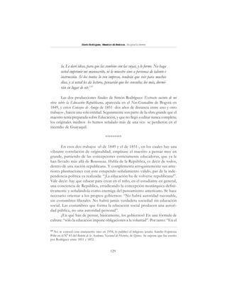 129
SimónRodríguez,MaestrodeAmérica.BiografíaBreve
la. Le daré ideas, para que las combine con las suyas, y lo forme. No haga
usted imprimir mi manuscrito, ni lo muestre sino a personas de talento e
instrucción. Si los tontos lo ven impreso, tendrán que reír para muchos
días, y si usted les da lectura, pensarán que los consulta; los más, dormi-
rán en lugar de oír.119
Las dos producciones finales de Simón Rodríguez: Extracto sucinto de mi
obra sobre la Educación Republicana, aparecida en el Neo-Granadino de Bogotá en
1849, y estos Consejos de Amigo de 1851 -dos años de distancia entre uno y otro
trabajos-, hacen una sola entidad. Seguramente son parte de la obra grande que el
maestro tenía preparada sobre Educación, y que no llegó a editar nunca completa;
los originales inéditos -lo hemos señalado más de una vez- se perdieron en el
incendio de Guayaquil.
*********
En esos dos trabajos -el de 1849 y el de 1851-, en los cuales hay una
vibrante correlación de originalidad, empínase el maestro a pensar muy en
grande, partiendo de las concepciones estrictamente educadoras, que ya le
han llevado más allá de Rousseau. Habla de la República, es decir de todos,
dentro de una nación republicana. Y complementa arrogantemente sus ante-
riores plasmaciones con este estupendo señalamiento válido, par de la inde-
pendencia política ya realizada: “¡La educación ha de volverse republicana!”.
Vale decir: hay que educar para crear en el niño, en el estudiante en general,
una conciencia de República, erradicando la concepción monárquica defini-
tivamente y señalándola como enemiga del pensamiento americano. Se hace
necesario orientar a los propios gobiernos: “No habrá autoridad razonable,
sin costumbres liberales. No habrá jamás verdadera sociedad sin educación
social. Las costumbres que forma la educación social producen una autori-
dad pública, no una autoridad personal”.
¿En qué han de pensar, básicamente, los gobiernos? En una fórmula de
cultura: “sólo la educación impone obligaciones a la voluntad”. Por tanto: “En el
119
No se conoció este manuscrito sino en 1954; lo publicó el religioso jesuita Aurelio Espinoza
Pólit en el Nº 83 del Boletín de la Academia Nacional de Historia, de Quito. Se supone que fue escrito
por Rodríguez entre 1851 y 1852.
 